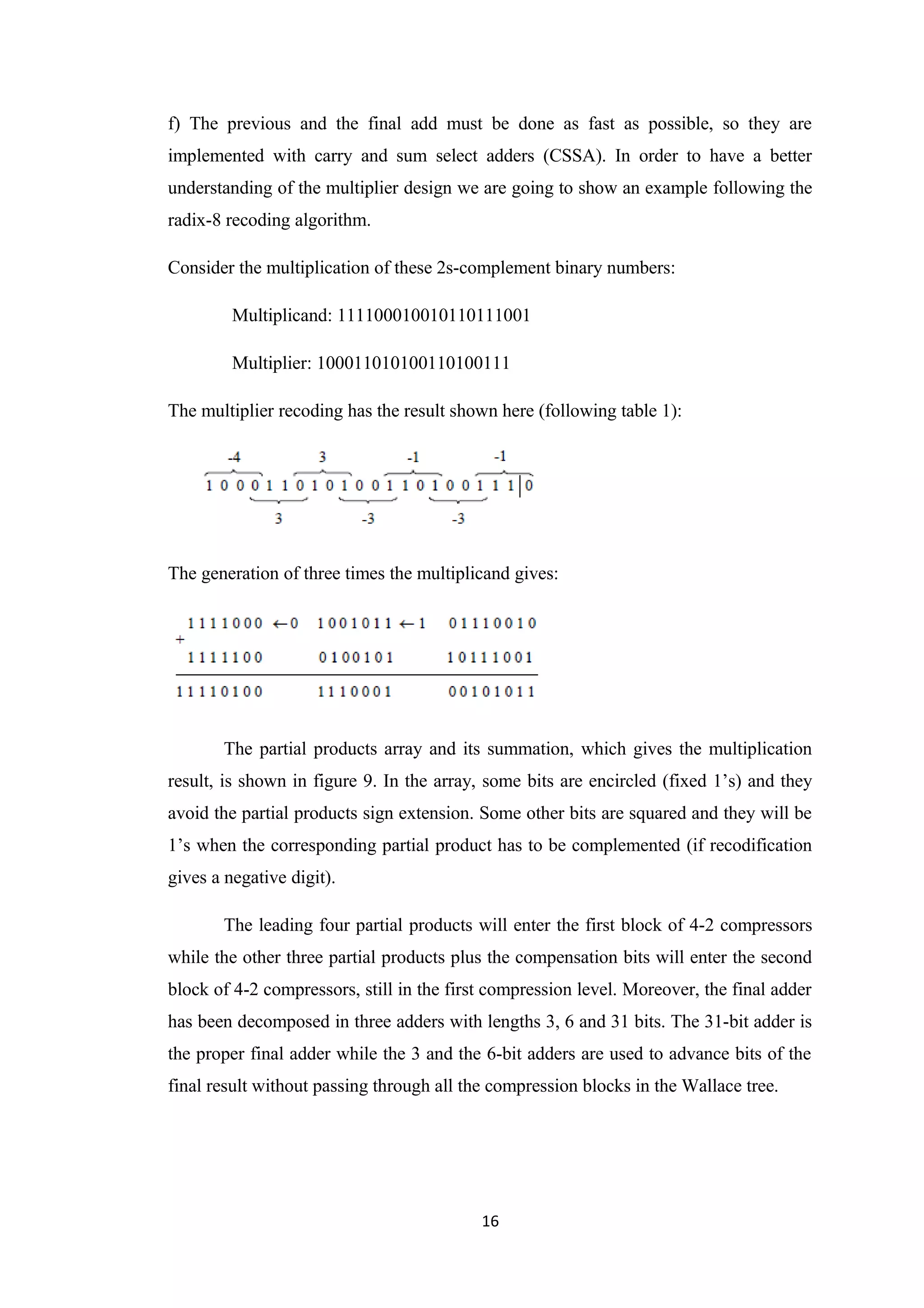f) The previous and the final add must be done as fast as possible, so they are
implemented with carry and sum select adders (CSSA). In order to have a better
understanding of the multiplier design we are going to show an example following the
radix-8 recoding algorithm.

Consider the multiplication of these 2s-complement binary numbers:

         Multiplicand: 111100010010110111001

         Multiplier: 100011010100110100111

The multiplier recoding has the result shown here (following table 1):




The generation of three times the multiplicand gives:




       The partial products array and its summation, which gives the multiplication
result, is shown in figure 9. In the array, some bits are encircled (fixed 1’s) and they
avoid the partial products sign extension. Some other bits are squared and they will be
1’s when the corresponding partial product has to be complemented (if recodification
gives a negative digit).

       The leading four partial products will enter the first block of 4-2 compressors
while the other three partial products plus the compensation bits will enter the second
block of 4-2 compressors, still in the first compression level. Moreover, the final adder
has been decomposed in three adders with lengths 3, 6 and 31 bits. The 31-bit adder is
the proper final adder while the 3 and the 6-bit adders are used to advance bits of the
final result without passing through all the compression blocks in the Wallace tree.




                                           16
 