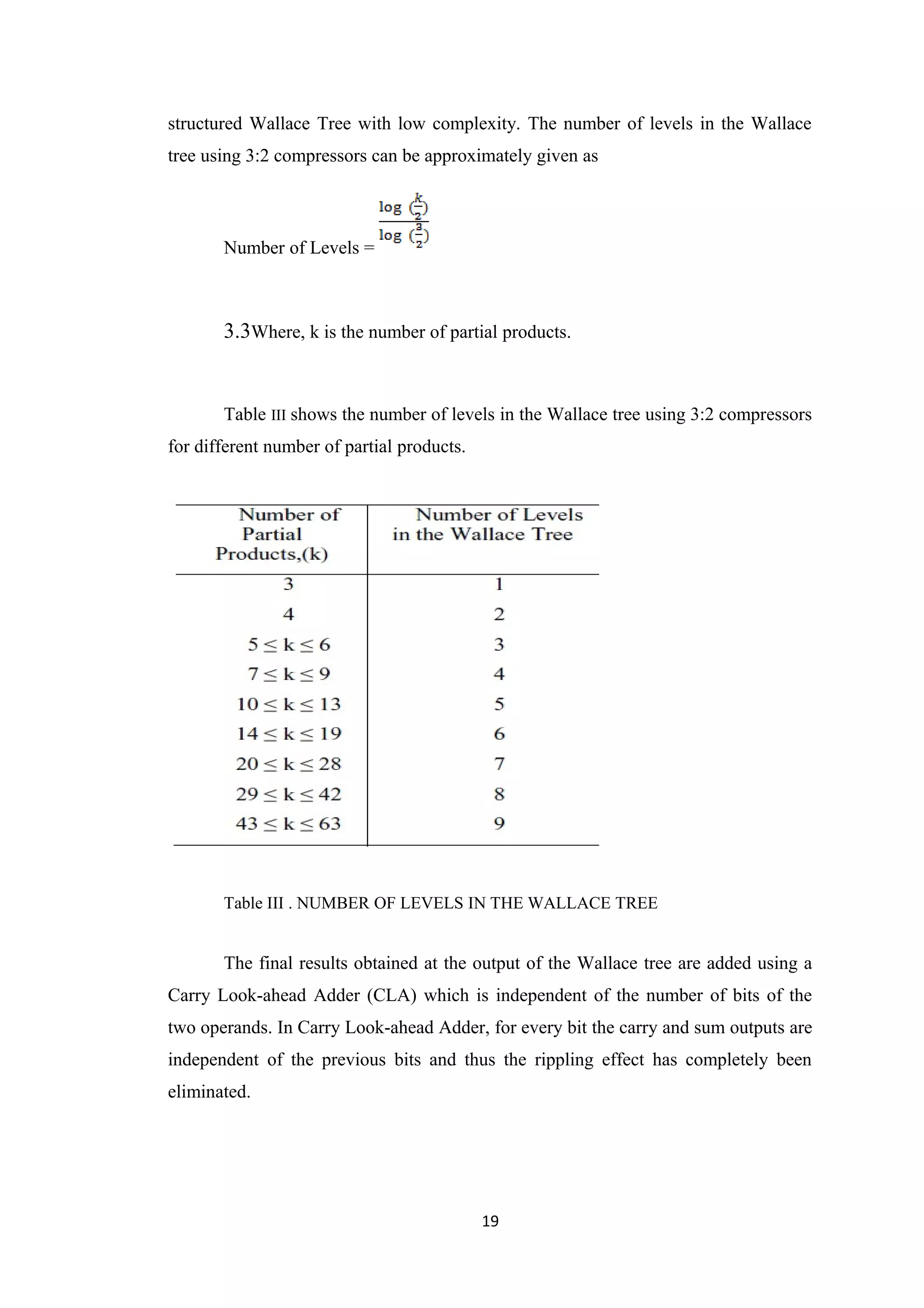 structured Wallace Tree with low complexity. The number of levels in the Wallace
tree using 3:2 compressors can be approximately given as



       Number of Levels =



       3.3Where, k is the number of partial products.


       Table III shows the number of levels in the Wallace tree using 3:2 compressors
for different number of partial products.




       Table III . NUMBER OF LEVELS IN THE WALLACE TREE


       The final results obtained at the output of the Wallace tree are added using a
Carry Look-ahead Adder (CLA) which is independent of the number of bits of the
two operands. In Carry Look-ahead Adder, for every bit the carry and sum outputs are
independent of the previous bits and thus the rippling effect has completely been
eliminated.




                                            19
 