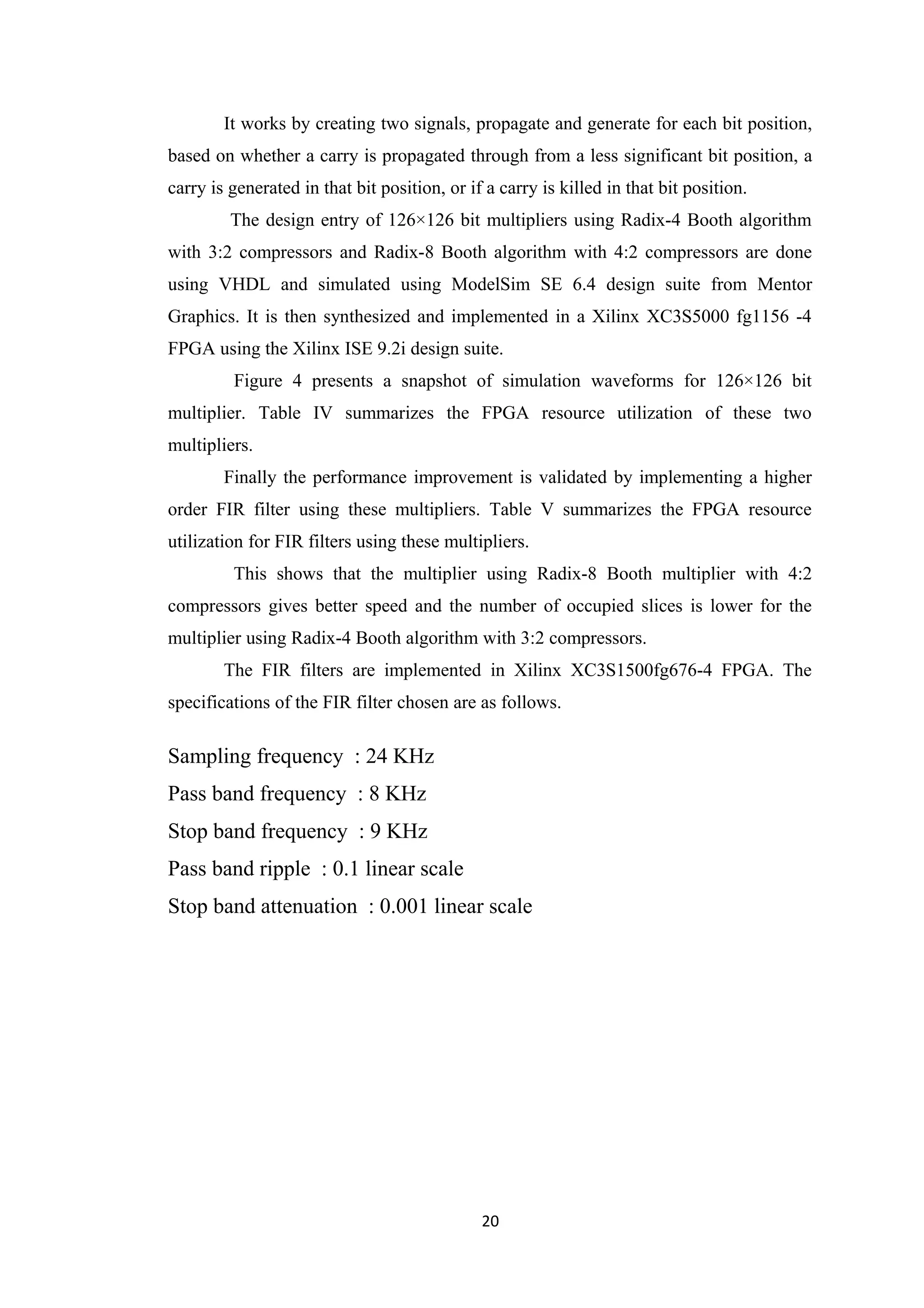 It works by creating two signals, propagate and generate for each bit position,
based on whether a carry is propagated through from a less significant bit position, a
carry is generated in that bit position, or if a carry is killed in that bit position.
         The design entry of 126×126 bit multipliers using Radix-4 Booth algorithm
with 3:2 compressors and Radix-8 Booth algorithm with 4:2 compressors are done
using VHDL and simulated using ModelSim SE 6.4 design suite from Mentor
Graphics. It is then synthesized and implemented in a Xilinx XC3S5000 fg1156 -4
FPGA using the Xilinx ISE 9.2i design suite.
         Figure 4 presents a snapshot of simulation waveforms for 126×126 bit
multiplier. Table IV summarizes the FPGA resource utilization of these two
multipliers.
        Finally the performance improvement is validated by implementing a higher
order FIR filter using these multipliers. Table V summarizes the FPGA resource
utilization for FIR filters using these multipliers.
         This shows that the multiplier using Radix-8 Booth multiplier with 4:2
compressors gives better speed and the number of occupied slices is lower for the
multiplier using Radix-4 Booth algorithm with 3:2 compressors.
        The FIR filters are implemented in Xilinx XC3S1500fg676-4 FPGA. The
specifications of the FIR filter chosen are as follows.

Sampling frequency : 24 KHz
Pass band frequency : 8 KHz
Stop band frequency : 9 KHz
Pass band ripple : 0.1 linear scale
Stop band attenuation : 0.001 linear scale




                                              20
 