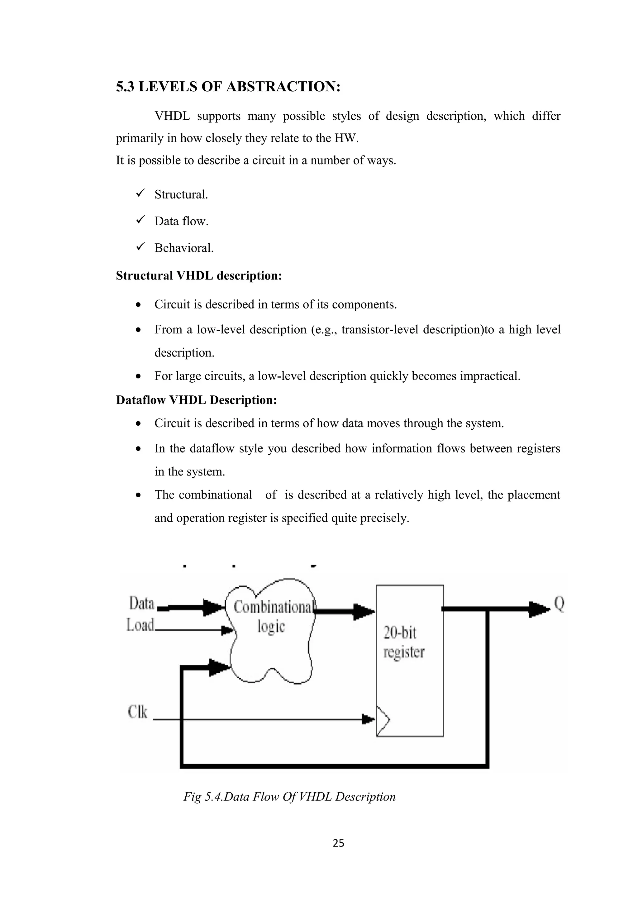 5.3 LEVELS OF ABSTRACTION:
       VHDL supports many possible styles of design description, which differ
primarily in how closely they relate to the HW.
It is possible to describe a circuit in a number of ways.

    Structural.

    Data flow.

    Behavioral.

Structural VHDL description:

   •   Circuit is described in terms of its components.
   •   From a low-level description (e.g., transistor-level description)to a high level
       description.
   •   For large circuits, a low-level description quickly becomes impractical.
Dataflow VHDL Description:
   •   Circuit is described in terms of how data moves through the system.
   •   In the dataflow style you described how information flows between registers
       in the system.
   •   The combinational      of is described at a relatively high level, the placement
       and operation register is specified quite precisely.




             Fig 5.4.Data Flow Of VHDL Description


                                            25
 
