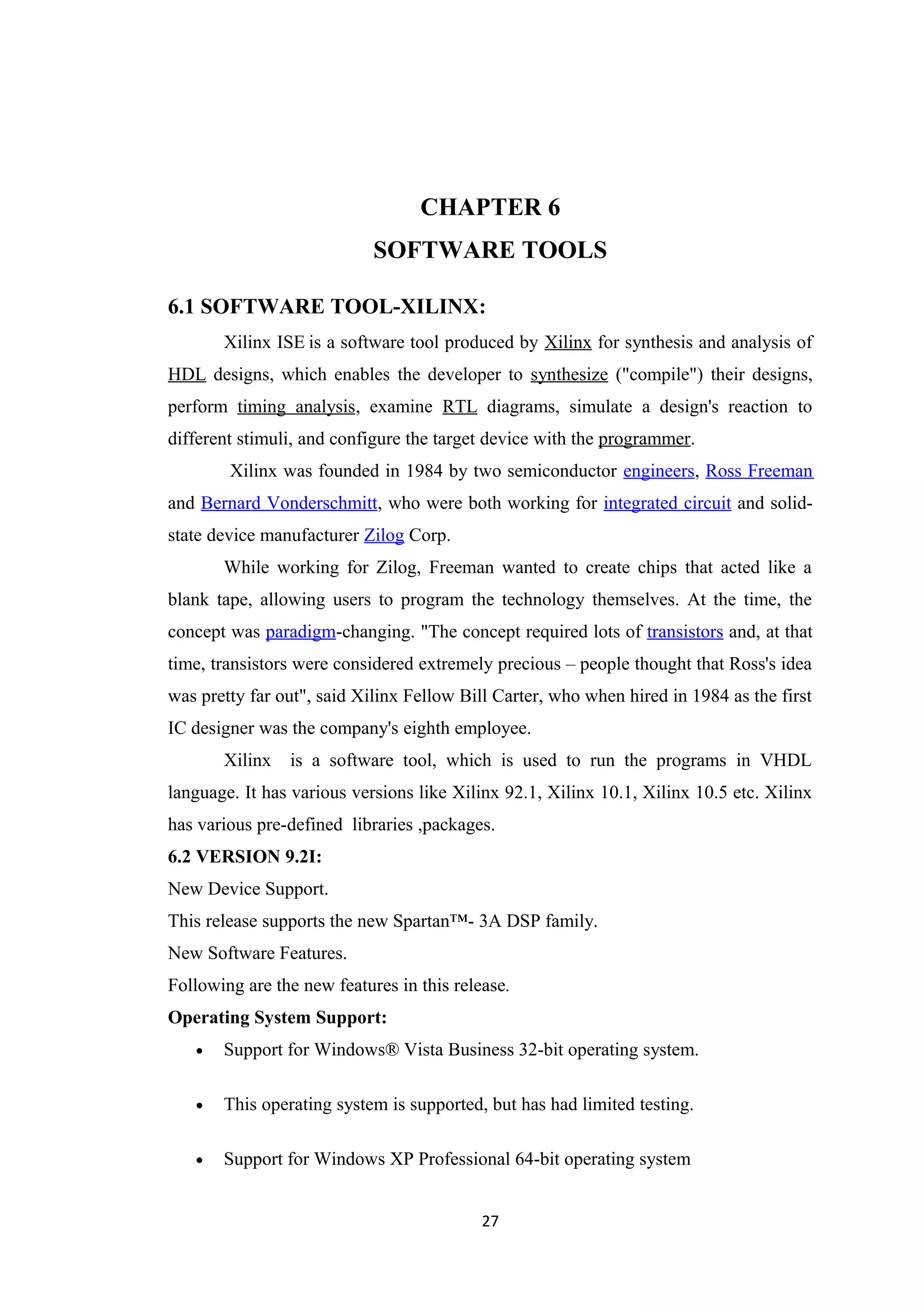 CHAPTER 6
                            SOFTWARE TOOLS

6.1 SOFTWARE TOOL-XILINX:
       Xilinx ISE is a software tool produced by Xilinx for synthesis and analysis of
HDL designs, which enables the developer to synthesize ("compile") their designs,
perform timing analysis, examine RTL diagrams, simulate a design's reaction to
different stimuli, and configure the target device with the programmer.
        Xilinx was founded in 1984 by two semiconductor engineers, Ross Freeman
and Bernard Vonderschmitt, who were both working for integrated circuit and solid-
state device manufacturer Zilog Corp.
       While working for Zilog, Freeman wanted to create chips that acted like a
blank tape, allowing users to program the technology themselves. At the time, the
concept was paradigm-changing. "The concept required lots of transistors and, at that
time, transistors were considered extremely precious – people thought that Ross's idea
was pretty far out", said Xilinx Fellow Bill Carter, who when hired in 1984 as the first
IC designer was the company's eighth employee.
       Xilinx   is a software tool, which is used to run the programs in VHDL
language. It has various versions like Xilinx 92.1, Xilinx 10.1, Xilinx 10.5 etc. Xilinx
has various pre-defined libraries ,packages.
6.2 VERSION 9.2I:
New Device Support.
This release supports the new Spartan™- 3A DSP family.
New Software Features.
Following are the new features in this release.
Operating System Support:
   •   Support for Windows® Vista Business 32-bit operating system.

   •   This operating system is supported, but has had limited testing.

   •   Support for Windows XP Professional 64-bit operating system


                                           27
 