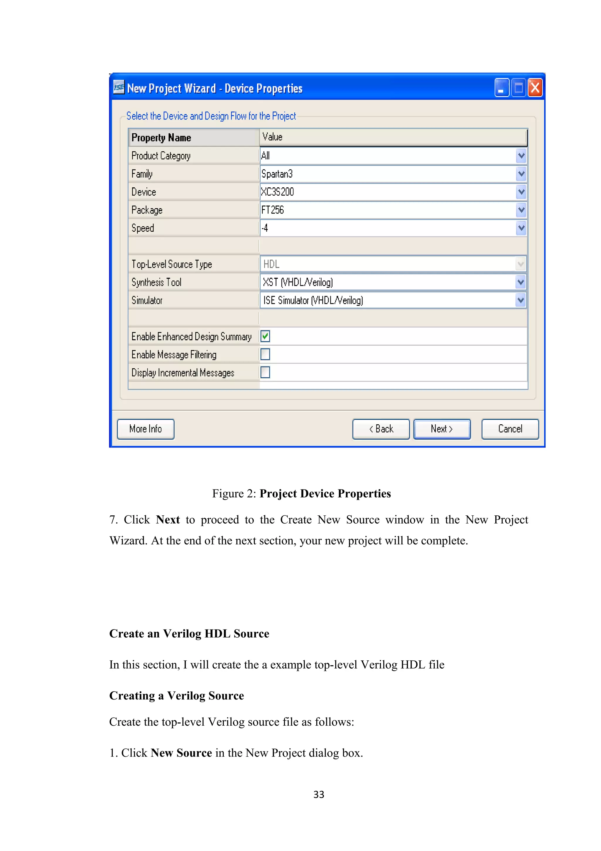 Figure 2: Project Device Properties

7. Click Next to proceed to the Create New Source window in the New Project
Wizard. At the end of the next section, your new project will be complete.




Create an Verilog HDL Source

In this section, I will create the a example top-level Verilog HDL file

Creating a Verilog Source

Create the top-level Verilog source file as follows:

1. Click New Source in the New Project dialog box.


                                           33
 