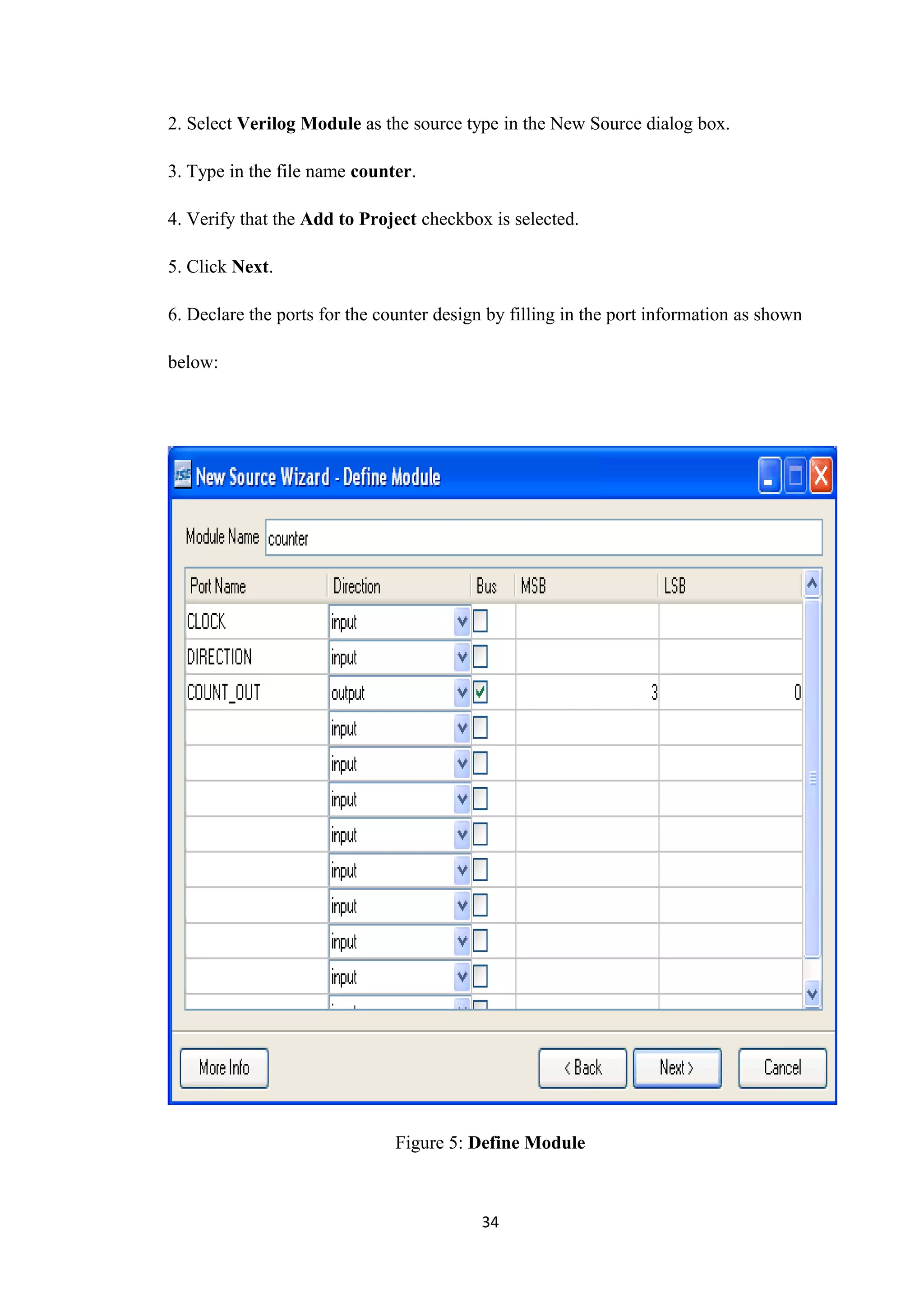 2. Select Verilog Module as the source type in the New Source dialog box.

3. Type in the file name counter.

4. Verify that the Add to Project checkbox is selected.

5. Click Next.

6. Declare the ports for the counter design by filling in the port information as shown

below:




                               Figure 5: Define Module



                                           34
 