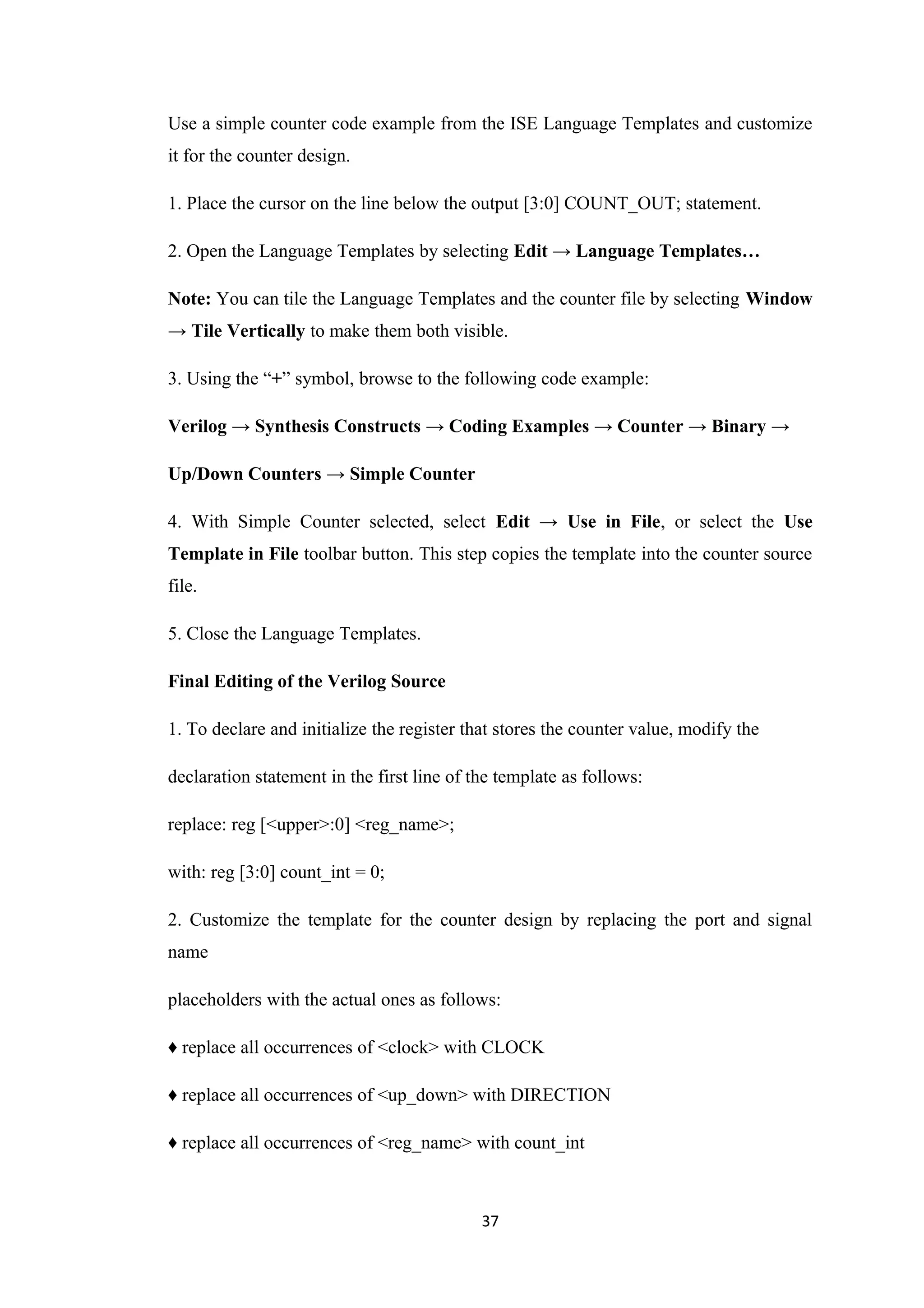 Use a simple counter code example from the ISE Language Templates and customize
it for the counter design.

1. Place the cursor on the line below the output [3:0] COUNT_OUT; statement.

2. Open the Language Templates by selecting Edit → Language Templates…

Note: You can tile the Language Templates and the counter file by selecting Window
→ Tile Vertically to make them both visible.

3. Using the “+” symbol, browse to the following code example:

Verilog → Synthesis Constructs → Coding Examples → Counter → Binary →

Up/Down Counters → Simple Counter

4. With Simple Counter selected, select Edit → Use in File, or select the Use
Template in File toolbar button. This step copies the template into the counter source
file.

5. Close the Language Templates.

Final Editing of the Verilog Source

1. To declare and initialize the register that stores the counter value, modify the

declaration statement in the first line of the template as follows:

replace: reg [<upper>:0] <reg_name>;

with: reg [3:0] count_int = 0;

2. Customize the template for the counter design by replacing the port and signal
name

placeholders with the actual ones as follows:

♦ replace all occurrences of <clock> with CLOCK

♦ replace all occurrences of <up_down> with DIRECTION

♦ replace all occurrences of <reg_name> with count_int



                                            37
 