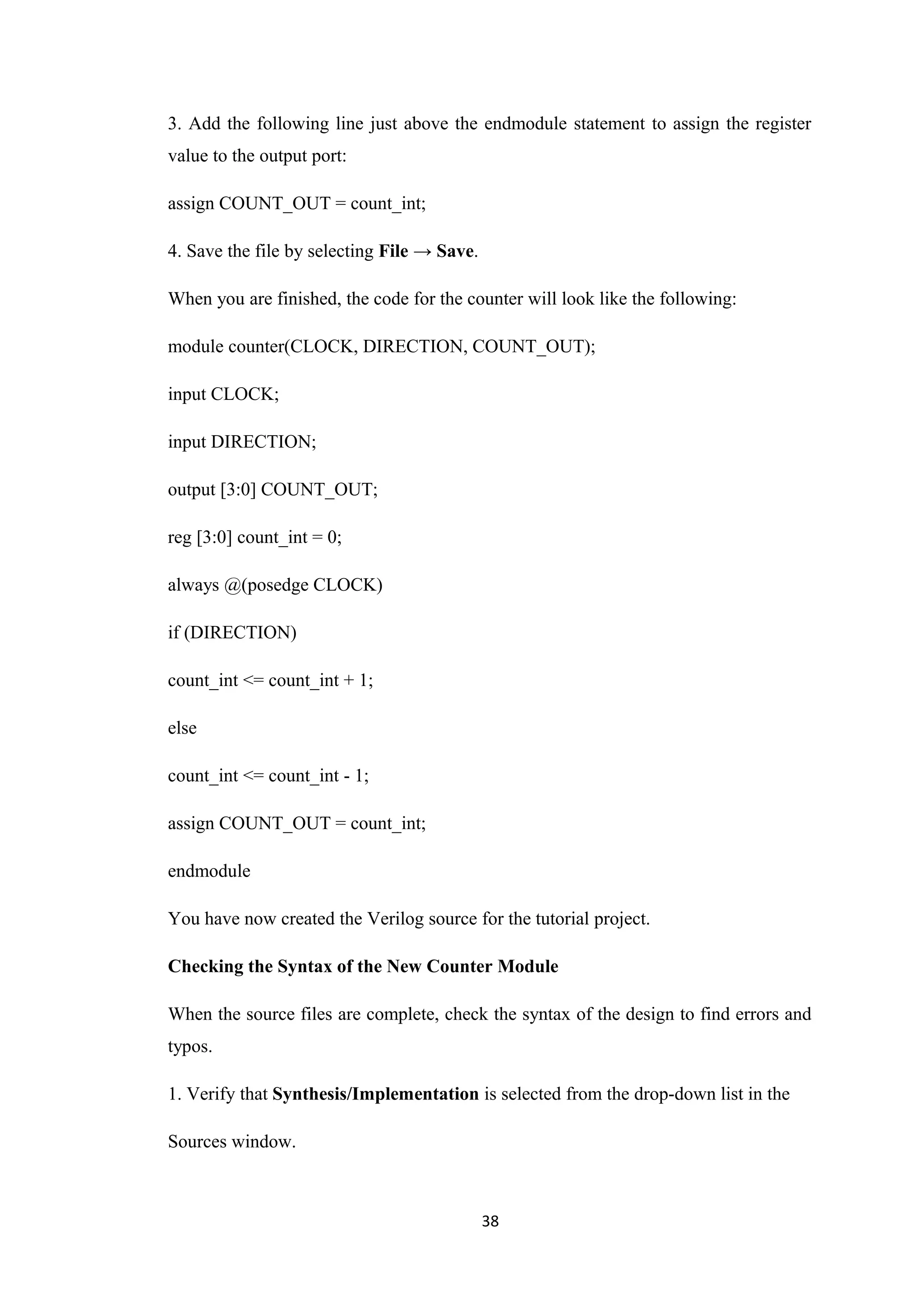 3. Add the following line just above the endmodule statement to assign the register
value to the output port:

assign COUNT_OUT = count_int;

4. Save the file by selecting File → Save.

When you are finished, the code for the counter will look like the following:

module counter(CLOCK, DIRECTION, COUNT_OUT);

input CLOCK;

input DIRECTION;

output [3:0] COUNT_OUT;

reg [3:0] count_int = 0;

always @(posedge CLOCK)

if (DIRECTION)

count_int <= count_int + 1;

else

count_int <= count_int - 1;

assign COUNT_OUT = count_int;

endmodule

You have now created the Verilog source for the tutorial project.

Checking the Syntax of the New Counter Module

When the source files are complete, check the syntax of the design to find errors and
typos.

1. Verify that Synthesis/Implementation is selected from the drop-down list in the

Sources window.



                                             38
 