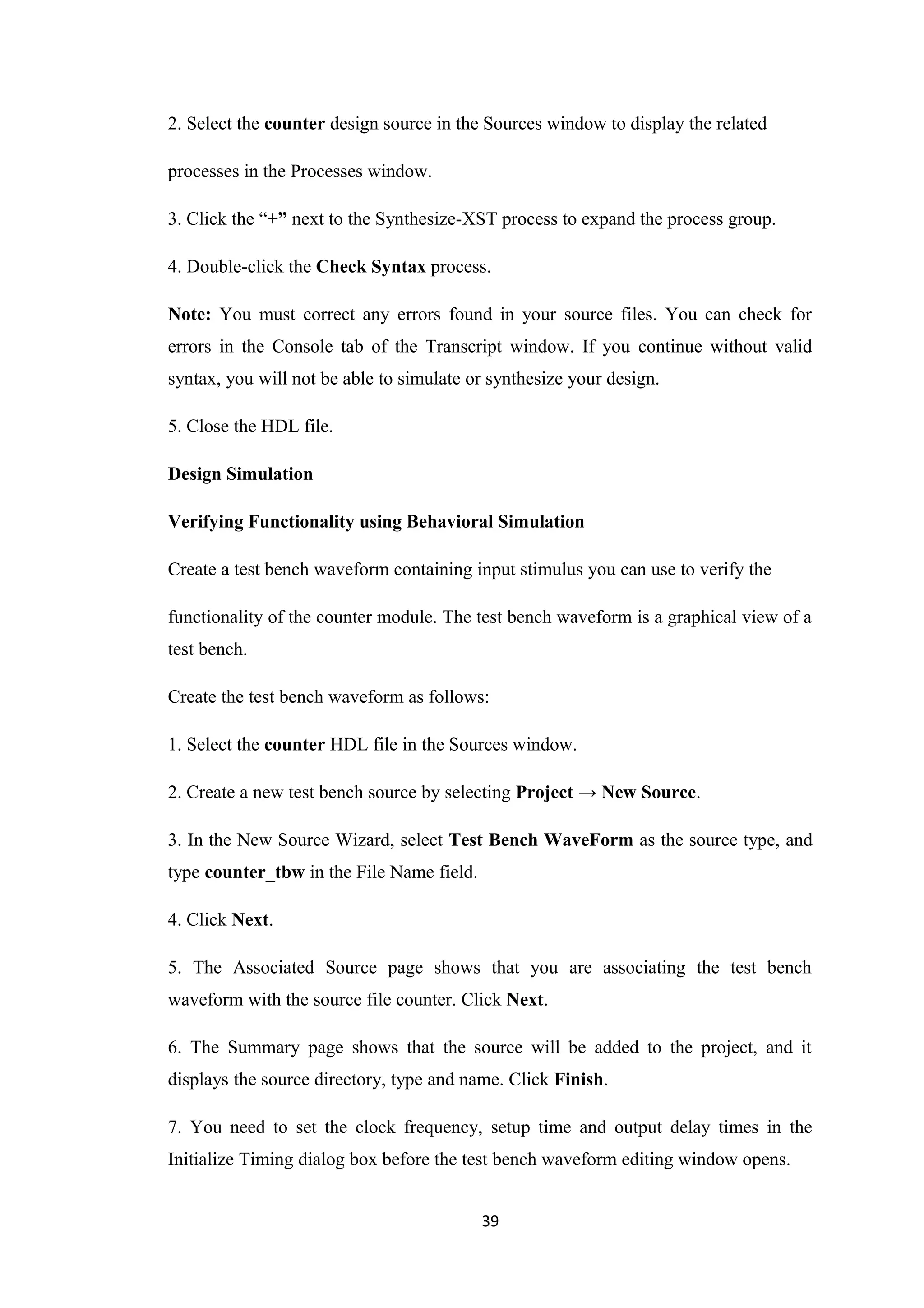 2. Select the counter design source in the Sources window to display the related

processes in the Processes window.

3. Click the “+” next to the Synthesize-XST process to expand the process group.

4. Double-click the Check Syntax process.

Note: You must correct any errors found in your source files. You can check for
errors in the Console tab of the Transcript window. If you continue without valid
syntax, you will not be able to simulate or synthesize your design.

5. Close the HDL file.

Design Simulation

Verifying Functionality using Behavioral Simulation

Create a test bench waveform containing input stimulus you can use to verify the

functionality of the counter module. The test bench waveform is a graphical view of a
test bench.

Create the test bench waveform as follows:

1. Select the counter HDL file in the Sources window.

2. Create a new test bench source by selecting Project → New Source.

3. In the New Source Wizard, select Test Bench WaveForm as the source type, and
type counter_tbw in the File Name field.

4. Click Next.

5. The Associated Source page shows that you are associating the test bench
waveform with the source file counter. Click Next.

6. The Summary page shows that the source will be added to the project, and it
displays the source directory, type and name. Click Finish.

7. You need to set the clock frequency, setup time and output delay times in the
Initialize Timing dialog box before the test bench waveform editing window opens.


                                           39
 