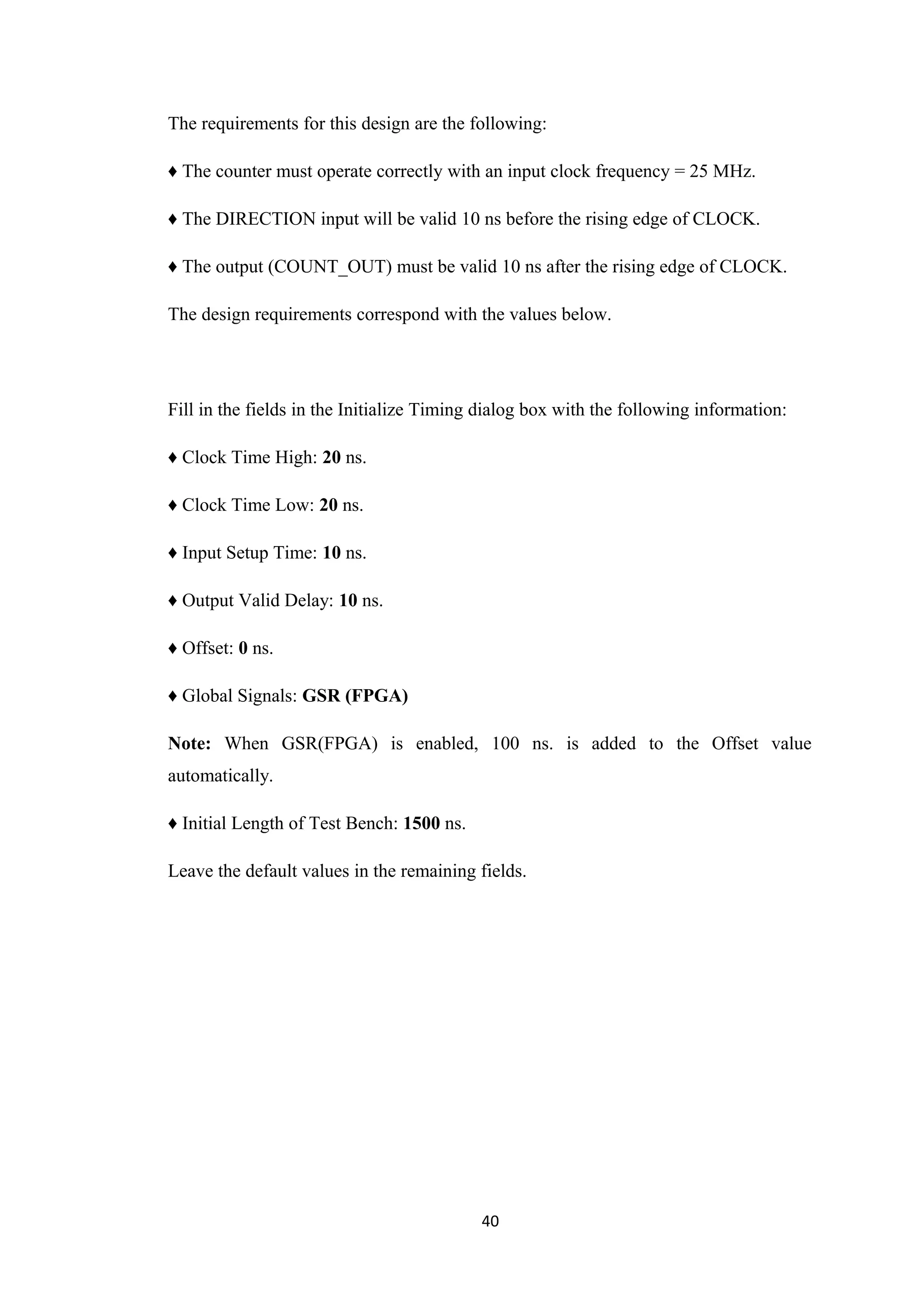 The requirements for this design are the following:

♦ The counter must operate correctly with an input clock frequency = 25 MHz.

♦ The DIRECTION input will be valid 10 ns before the rising edge of CLOCK.

♦ The output (COUNT_OUT) must be valid 10 ns after the rising edge of CLOCK.

The design requirements correspond with the values below.




Fill in the fields in the Initialize Timing dialog box with the following information:

♦ Clock Time High: 20 ns.

♦ Clock Time Low: 20 ns.

♦ Input Setup Time: 10 ns.

♦ Output Valid Delay: 10 ns.

♦ Offset: 0 ns.

♦ Global Signals: GSR (FPGA)

Note: When GSR(FPGA) is enabled, 100 ns. is added to the Offset value
automatically.

♦ Initial Length of Test Bench: 1500 ns.

Leave the default values in the remaining fields.




                                           40
 