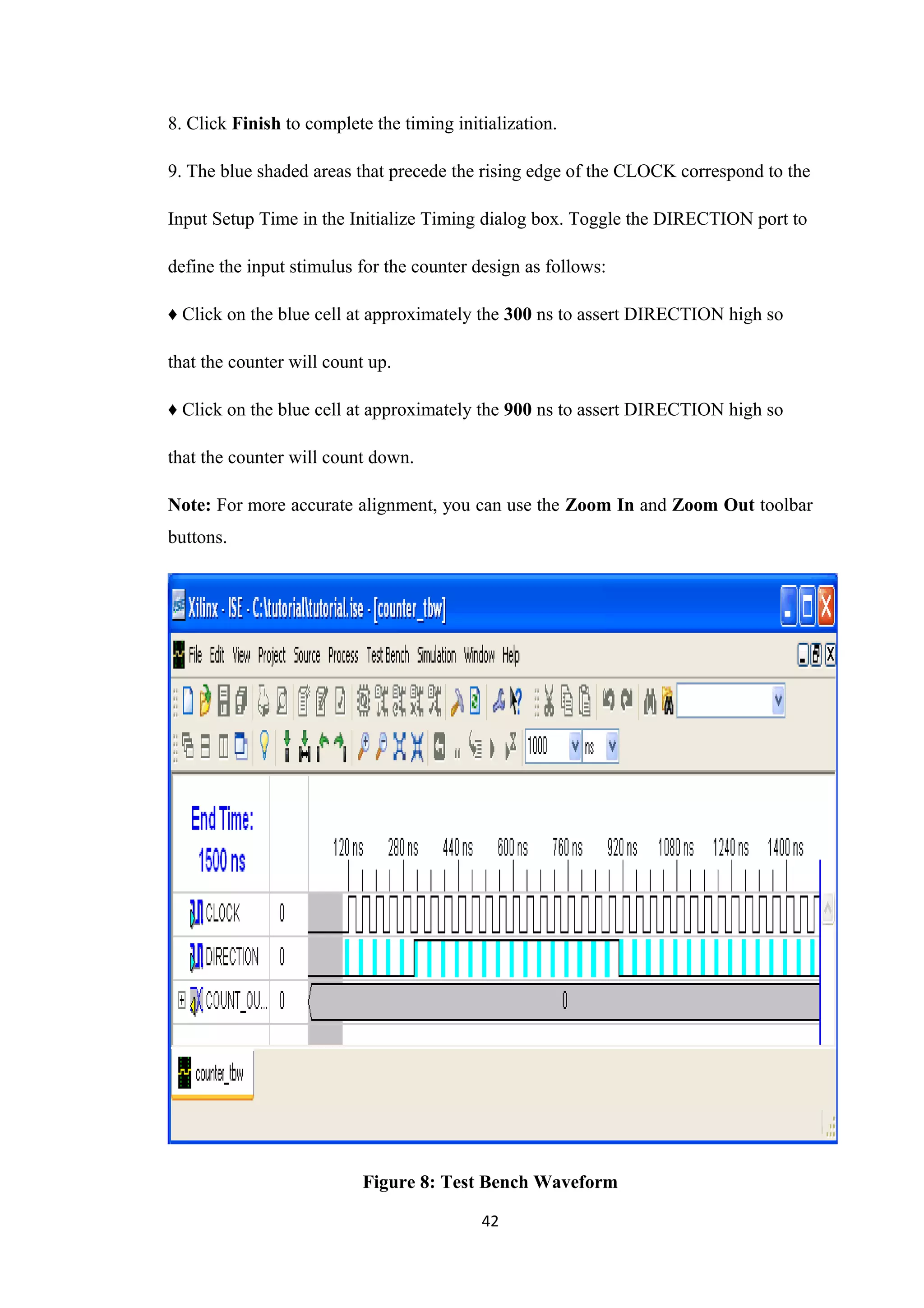 8. Click Finish to complete the timing initialization.

9. The blue shaded areas that precede the rising edge of the CLOCK correspond to the

Input Setup Time in the Initialize Timing dialog box. Toggle the DIRECTION port to

define the input stimulus for the counter design as follows:

♦ Click on the blue cell at approximately the 300 ns to assert DIRECTION high so

that the counter will count up.

♦ Click on the blue cell at approximately the 900 ns to assert DIRECTION high so

that the counter will count down.

Note: For more accurate alignment, you can use the Zoom In and Zoom Out toolbar
buttons.




                           Figure 8: Test Bench Waveform

                                           42
 