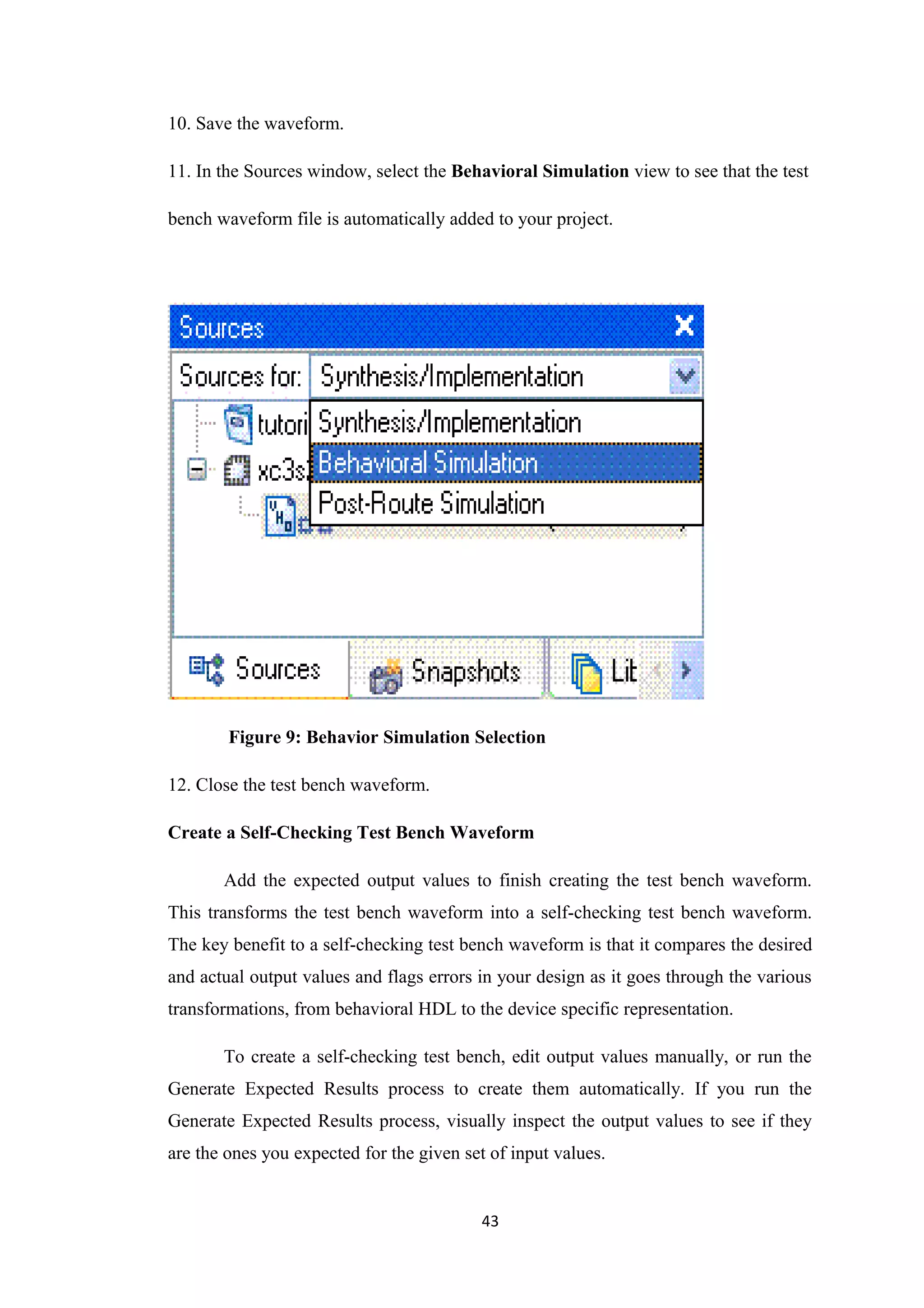 10. Save the waveform.

11. In the Sources window, select the Behavioral Simulation view to see that the test

bench waveform file is automatically added to your project.




        Figure 9: Behavior Simulation Selection

12. Close the test bench waveform.

Create a Self-Checking Test Bench Waveform

       Add the expected output values to finish creating the test bench waveform.
This transforms the test bench waveform into a self-checking test bench waveform.
The key benefit to a self-checking test bench waveform is that it compares the desired
and actual output values and flags errors in your design as it goes through the various
transformations, from behavioral HDL to the device specific representation.

       To create a self-checking test bench, edit output values manually, or run the
Generate Expected Results process to create them automatically. If you run the
Generate Expected Results process, visually inspect the output values to see if they
are the ones you expected for the given set of input values.


                                           43
 