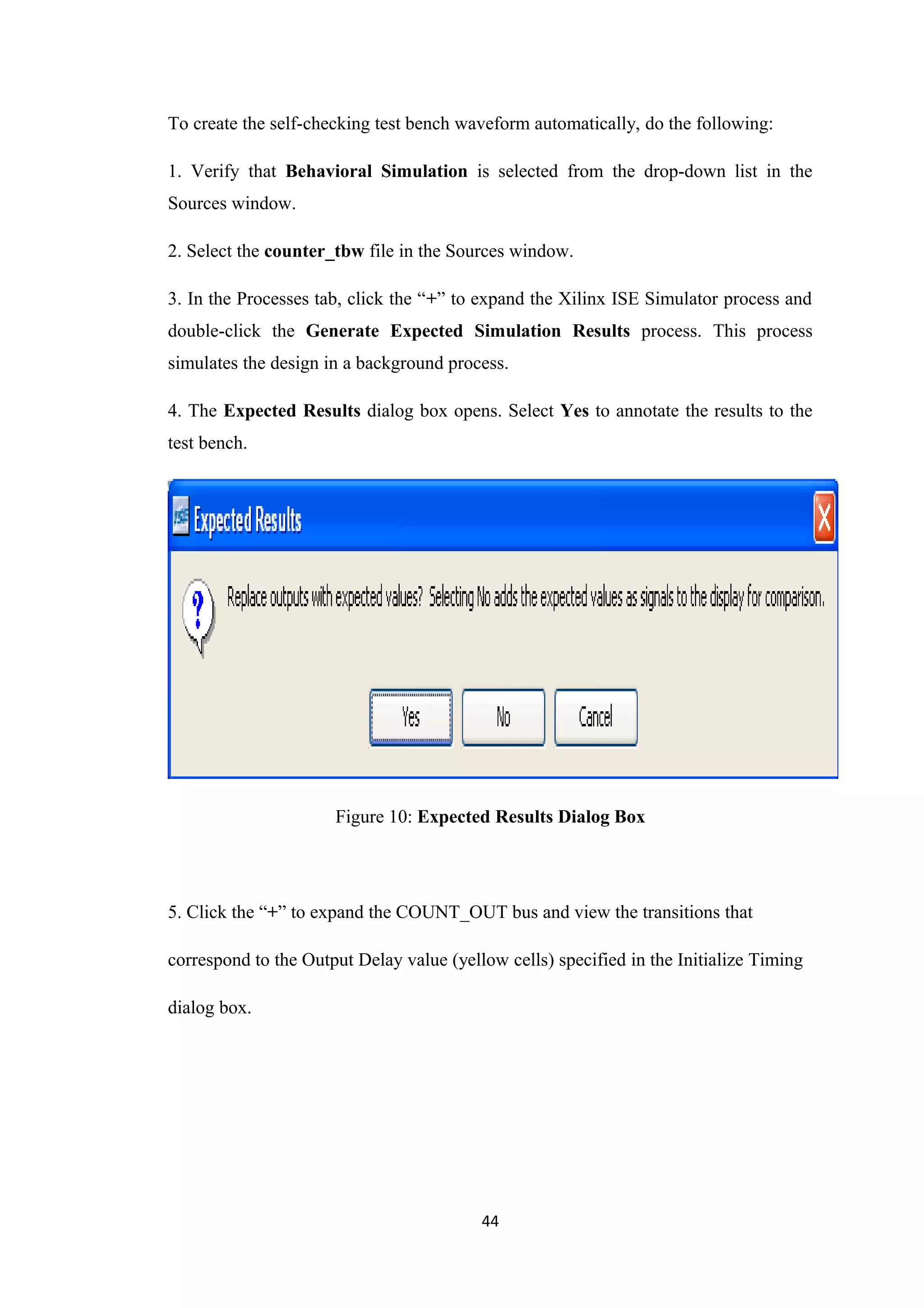 To create the self-checking test bench waveform automatically, do the following:

1. Verify that Behavioral Simulation is selected from the drop-down list in the
Sources window.

2. Select the counter_tbw file in the Sources window.

3. In the Processes tab, click the “+” to expand the Xilinx ISE Simulator process and
double-click the Generate Expected Simulation Results process. This process
simulates the design in a background process.

4. The Expected Results dialog box opens. Select Yes to annotate the results to the
test bench.




                      Figure 10: Expected Results Dialog Box




5. Click the “+” to expand the COUNT_OUT bus and view the transitions that

correspond to the Output Delay value (yellow cells) specified in the Initialize Timing

dialog box.




                                          44
 
