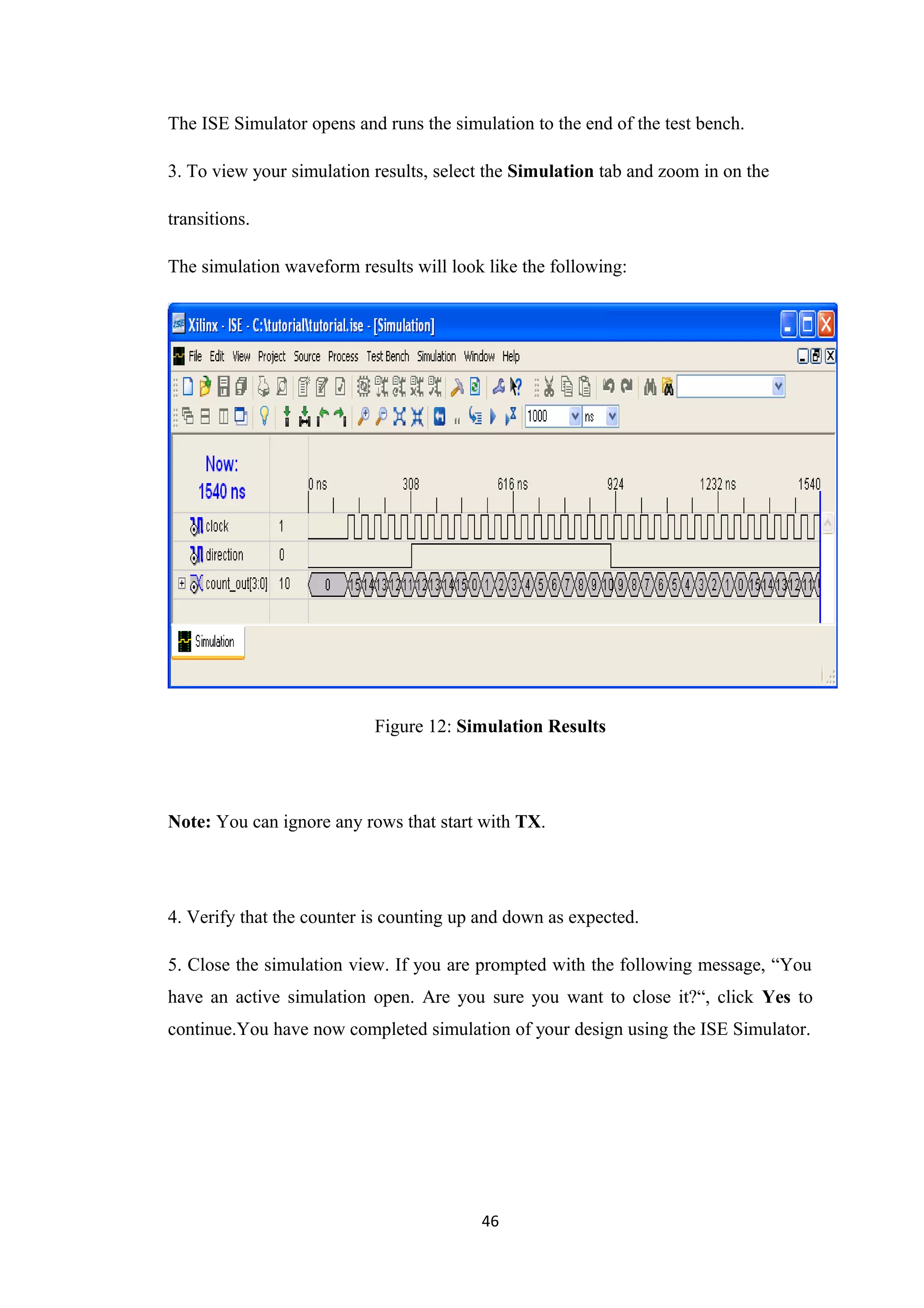 The ISE Simulator opens and runs the simulation to the end of the test bench.

3. To view your simulation results, select the Simulation tab and zoom in on the

transitions.

The simulation waveform results will look like the following:




                           Figure 12: Simulation Results




Note: You can ignore any rows that start with TX.




4. Verify that the counter is counting up and down as expected.

5. Close the simulation view. If you are prompted with the following message, “You
have an active simulation open. Are you sure you want to close it?“, click Yes to
continue.You have now completed simulation of your design using the ISE Simulator.




                                         46
 