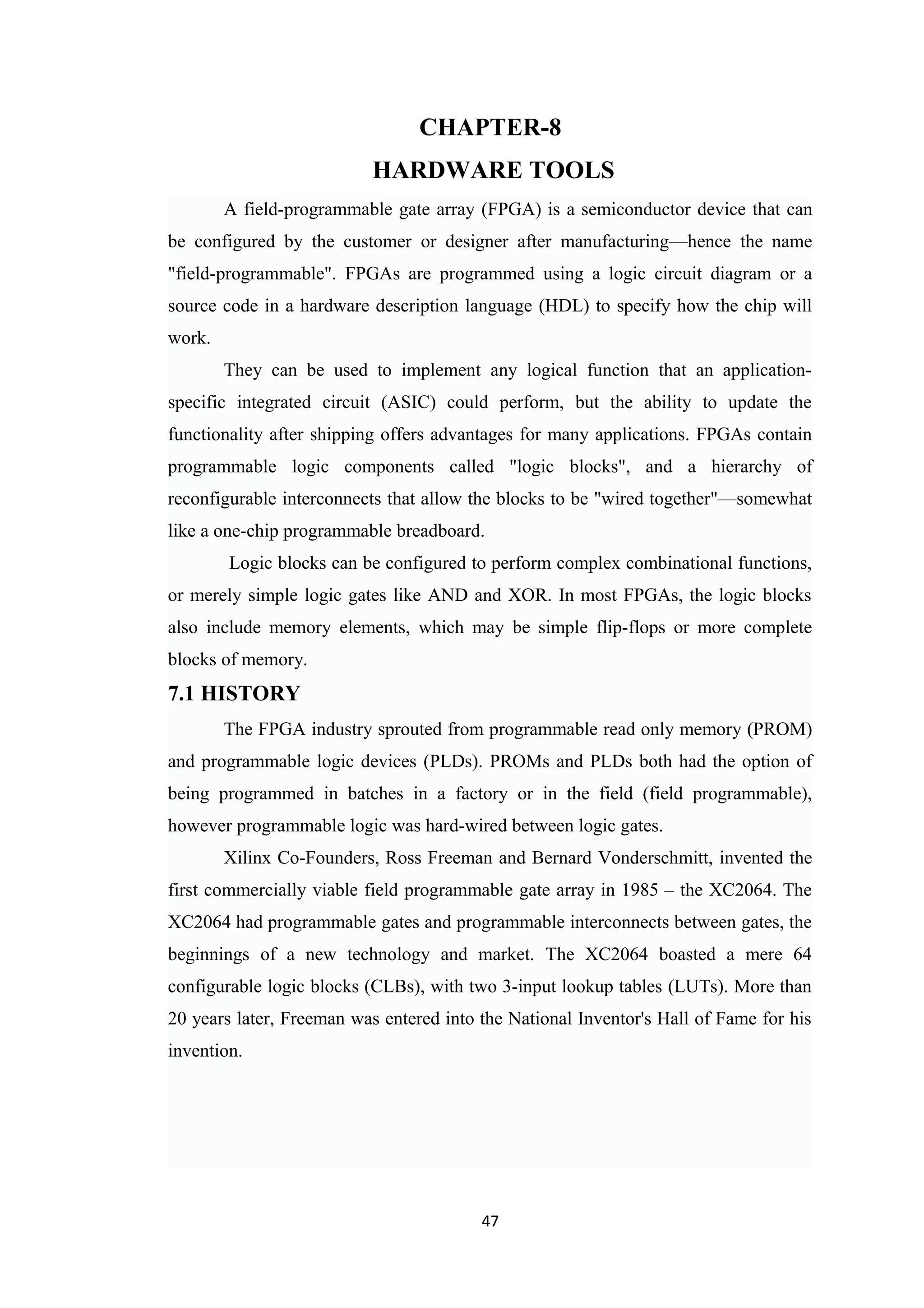 CHAPTER-8
                           HARDWARE TOOLS
        A field-programmable gate array (FPGA) is a semiconductor device that can
be configured by the customer or designer after manufacturing—hence the name
"field-programmable". FPGAs are programmed using a logic circuit diagram or a
source code in a hardware description language (HDL) to specify how the chip will
work.
        They can be used to implement any logical function that an application-
specific integrated circuit (ASIC) could perform, but the ability to update the
functionality after shipping offers advantages for many applications. FPGAs contain
programmable logic components called "logic blocks", and a hierarchy of
reconfigurable interconnects that allow the blocks to be "wired together"—somewhat
like a one-chip programmable breadboard.
        Logic blocks can be configured to perform complex combinational functions,
or merely simple logic gates like AND and XOR. In most FPGAs, the logic blocks
also include memory elements, which may be simple flip-flops or more complete
blocks of memory.
7.1 HISTORY
        The FPGA industry sprouted from programmable read only memory (PROM)
and programmable logic devices (PLDs). PROMs and PLDs both had the option of
being programmed in batches in a factory or in the field (field programmable),
however programmable logic was hard-wired between logic gates.
        Xilinx Co-Founders, Ross Freeman and Bernard Vonderschmitt, invented the
first commercially viable field programmable gate array in 1985 – the XC2064. The
XC2064 had programmable gates and programmable interconnects between gates, the
beginnings of a new technology and market. The XC2064 boasted a mere 64
configurable logic blocks (CLBs), with two 3-input lookup tables (LUTs). More than
20 years later, Freeman was entered into the National Inventor's Hall of Fame for his
invention.




                                         47
 