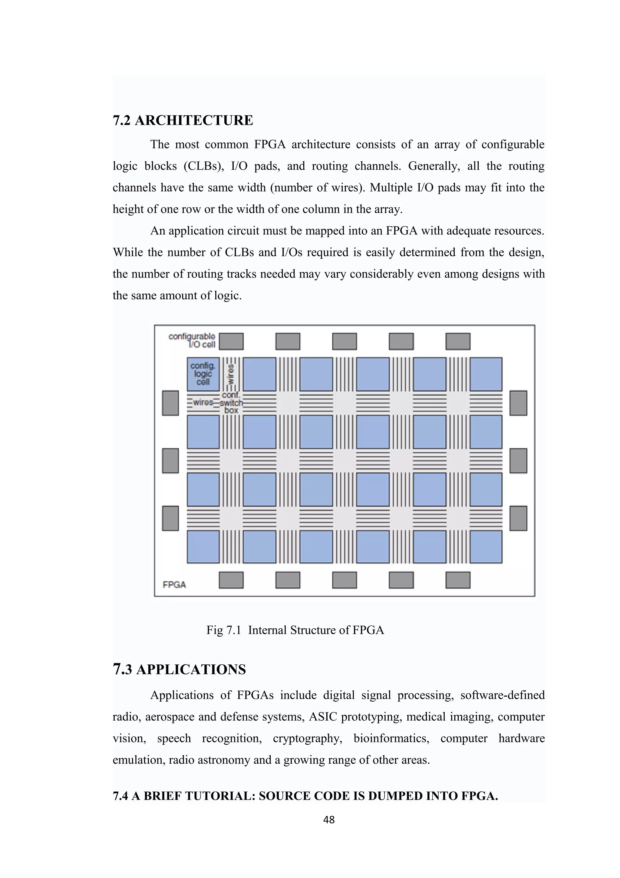 7.2 ARCHITECTURE
       The most common FPGA architecture consists of an array of configurable
logic blocks (CLBs), I/O pads, and routing channels. Generally, all the routing
channels have the same width (number of wires). Multiple I/O pads may fit into the
height of one row or the width of one column in the array.
       An application circuit must be mapped into an FPGA with adequate resources.
While the number of CLBs and I/Os required is easily determined from the design,
the number of routing tracks needed may vary considerably even among designs with
the same amount of logic.




                  Fig 7.1 Internal Structure of FPGA


7.3 APPLICATIONS
       Applications of FPGAs include digital signal processing, software-defined
radio, aerospace and defense systems, ASIC prototyping, medical imaging, computer
vision, speech recognition, cryptography, bioinformatics, computer hardware
emulation, radio astronomy and a growing range of other areas.

7.4 A BRIEF TUTORIAL: SOURCE CODE IS DUMPED INTO FPGA.
                                          48
 