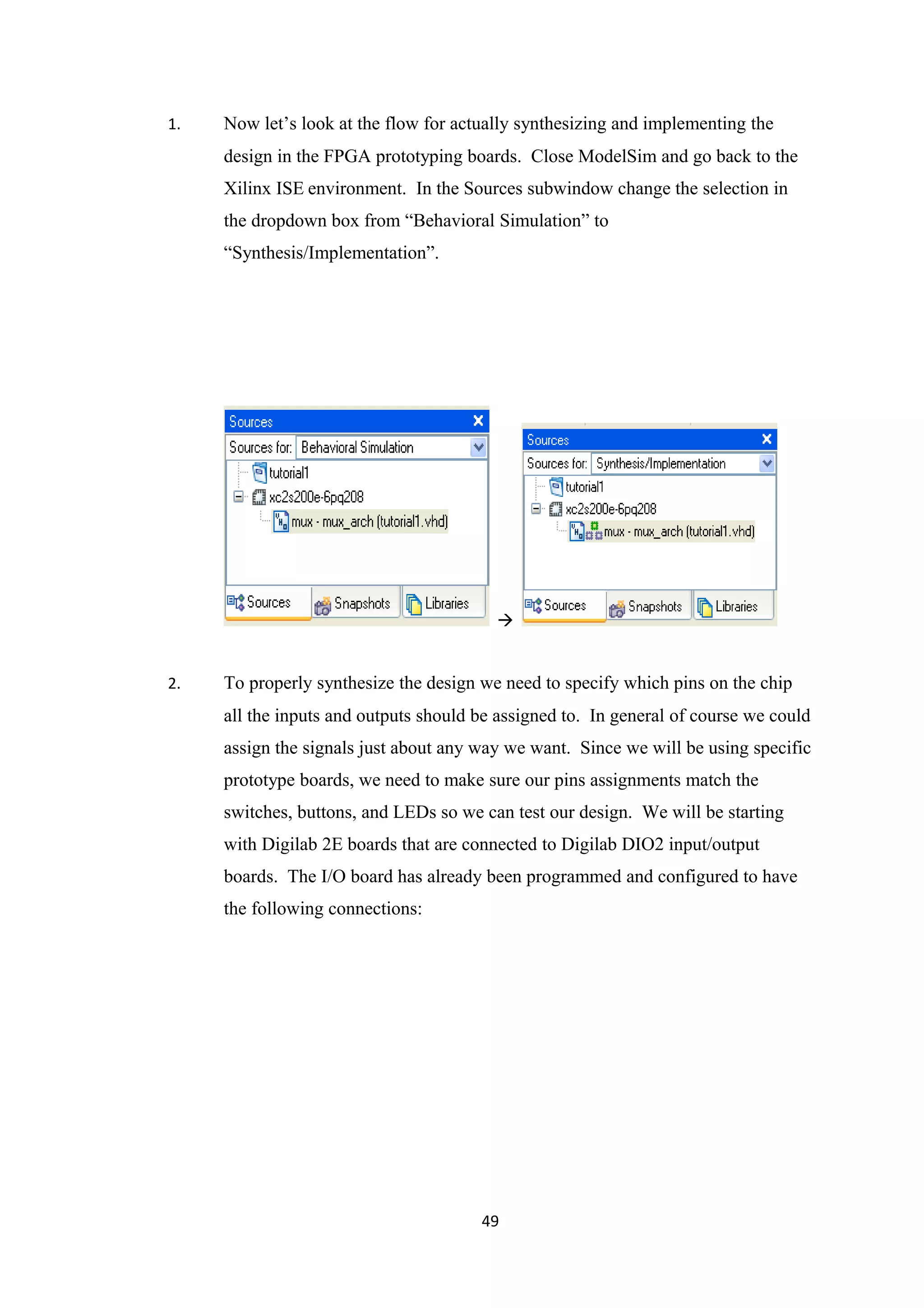 1.   Now let’s look at the flow for actually synthesizing and implementing the
     design in the FPGA prototyping boards. Close ModelSim and go back to the
     Xilinx ISE environment. In the Sources subwindow change the selection in
     the dropdown box from “Behavioral Simulation” to
     “Synthesis/Implementation”.




                                         


2.   To properly synthesize the design we need to specify which pins on the chip
     all the inputs and outputs should be assigned to. In general of course we could
     assign the signals just about any way we want. Since we will be using specific
     prototype boards, we need to make sure our pins assignments match the
     switches, buttons, and LEDs so we can test our design. We will be starting
     with Digilab 2E boards that are connected to Digilab DIO2 input/output
     boards. The I/O board has already been programmed and configured to have
     the following connections:




                                       49
 