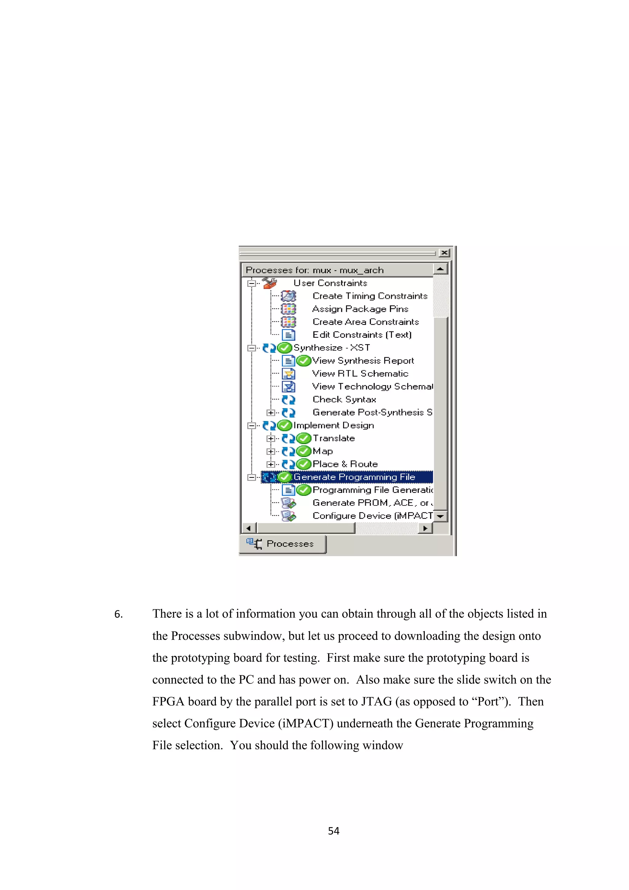 6.   There is a lot of information you can obtain through all of the objects listed in
     the Processes subwindow, but let us proceed to downloading the design onto
     the prototyping board for testing. First make sure the prototyping board is
     connected to the PC and has power on. Also make sure the slide switch on the
     FPGA board by the parallel port is set to JTAG (as opposed to “Port”). Then
     select Configure Device (iMPACT) underneath the Generate Programming
     File selection. You should the following window




                                         54
 