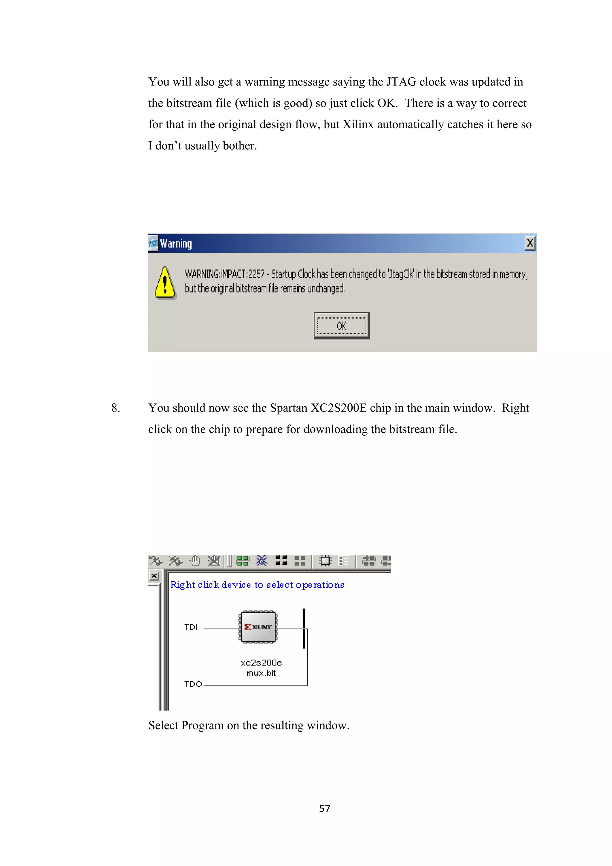 You will also get a warning message saying the JTAG clock was updated in
     the bitstream file (which is good) so just click OK. There is a way to correct
     for that in the original design flow, but Xilinx automatically catches it here so
     I don’t usually bother.




8.   You should now see the Spartan XC2S200E chip in the main window. Right
     click on the chip to prepare for downloading the bitstream file.




     Select Program on the resulting window.




                                         57
 