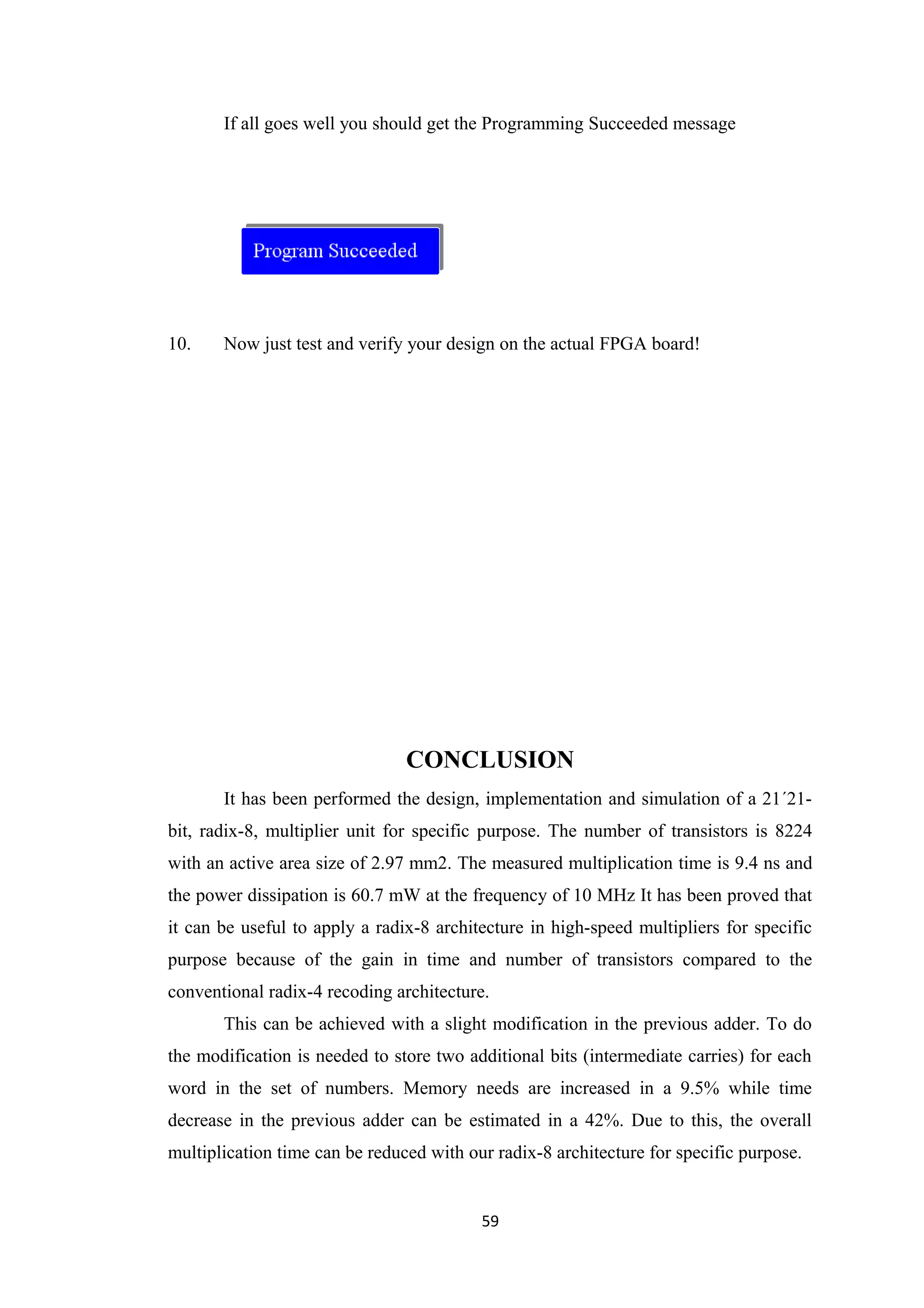 If all goes well you should get the Programming Succeeded message




10.    Now just test and verify your design on the actual FPGA board!




                                CONCLUSION
       It has been performed the design, implementation and simulation of a 21´21-
bit, radix-8, multiplier unit for specific purpose. The number of transistors is 8224
with an active area size of 2.97 mm2. The measured multiplication time is 9.4 ns and
the power dissipation is 60.7 mW at the frequency of 10 MHz It has been proved that
it can be useful to apply a radix-8 architecture in high-speed multipliers for specific
purpose because of the gain in time and number of transistors compared to the
conventional radix-4 recoding architecture.
       This can be achieved with a slight modification in the previous adder. To do
the modification is needed to store two additional bits (intermediate carries) for each
word in the set of numbers. Memory needs are increased in a 9.5% while time
decrease in the previous adder can be estimated in a 42%. Due to this, the overall
multiplication time can be reduced with our radix-8 architecture for specific purpose.


                                          59
 
