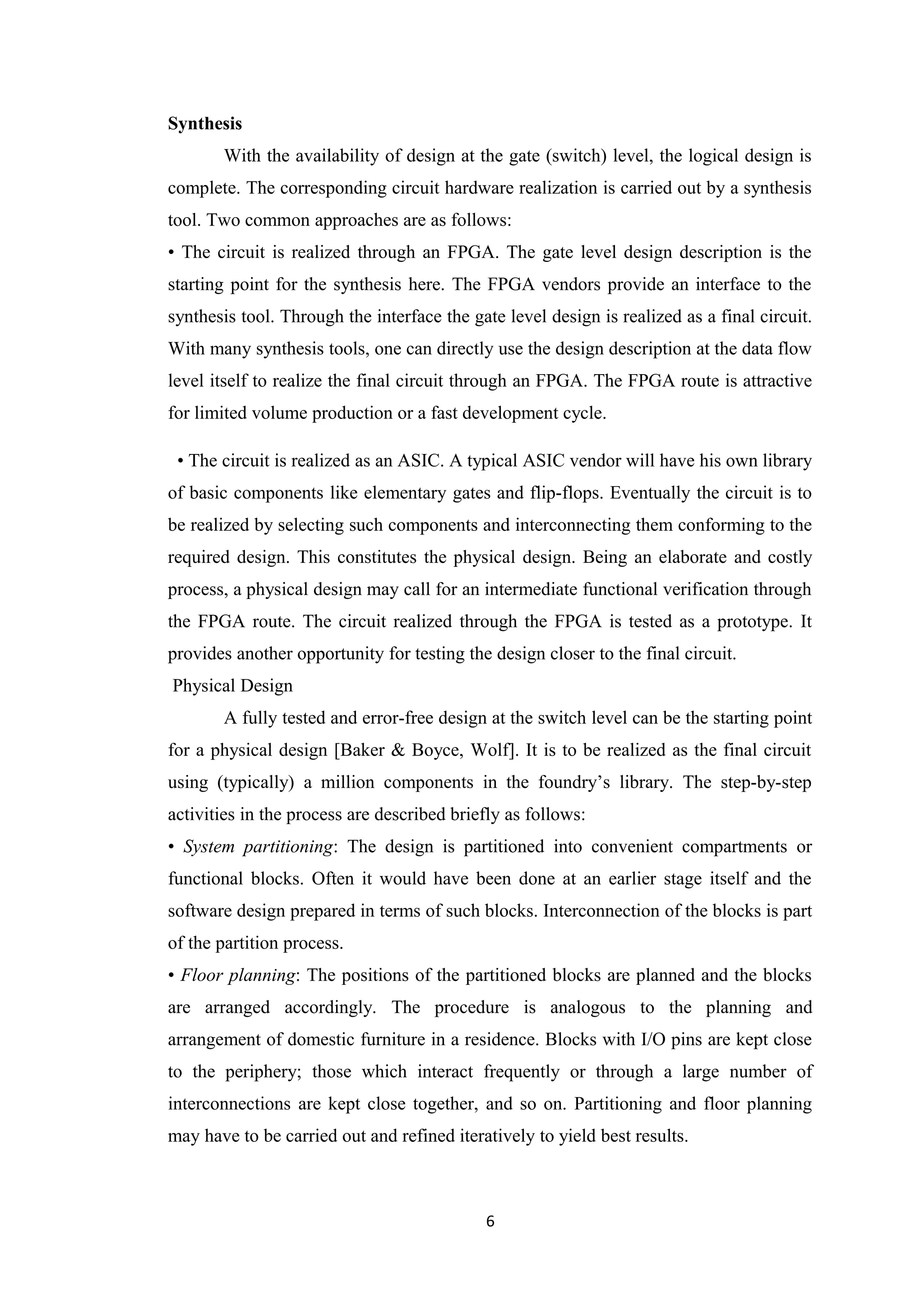 Synthesis
       With the availability of design at the gate (switch) level, the logical design is
complete. The corresponding circuit hardware realization is carried out by a synthesis
tool. Two common approaches are as follows:
• The circuit is realized through an FPGA. The gate level design description is the
starting point for the synthesis here. The FPGA vendors provide an interface to the
synthesis tool. Through the interface the gate level design is realized as a final circuit.
With many synthesis tools, one can directly use the design description at the data flow
level itself to realize the final circuit through an FPGA. The FPGA route is attractive
for limited volume production or a fast development cycle.

 • The circuit is realized as an ASIC. A typical ASIC vendor will have his own library
of basic components like elementary gates and flip-flops. Eventually the circuit is to
be realized by selecting such components and interconnecting them conforming to the
required design. This constitutes the physical design. Being an elaborate and costly
process, a physical design may call for an intermediate functional verification through
the FPGA route. The circuit realized through the FPGA is tested as a prototype. It
provides another opportunity for testing the design closer to the final circuit.
Physical Design
       A fully tested and error-free design at the switch level can be the starting point
for a physical design [Baker & Boyce, Wolf]. It is to be realized as the final circuit
using (typically) a million components in the foundry’s library. The step-by-step
activities in the process are described briefly as follows:
• System partitioning: The design is partitioned into convenient compartments or
functional blocks. Often it would have been done at an earlier stage itself and the
software design prepared in terms of such blocks. Interconnection of the blocks is part
of the partition process.
• Floor planning: The positions of the partitioned blocks are planned and the blocks
are arranged accordingly. The procedure is analogous to the planning and
arrangement of domestic furniture in a residence. Blocks with I/O pins are kept close
to the periphery; those which interact frequently or through a large number of
interconnections are kept close together, and so on. Partitioning and floor planning
may have to be carried out and refined iteratively to yield best results.



                                            6
 