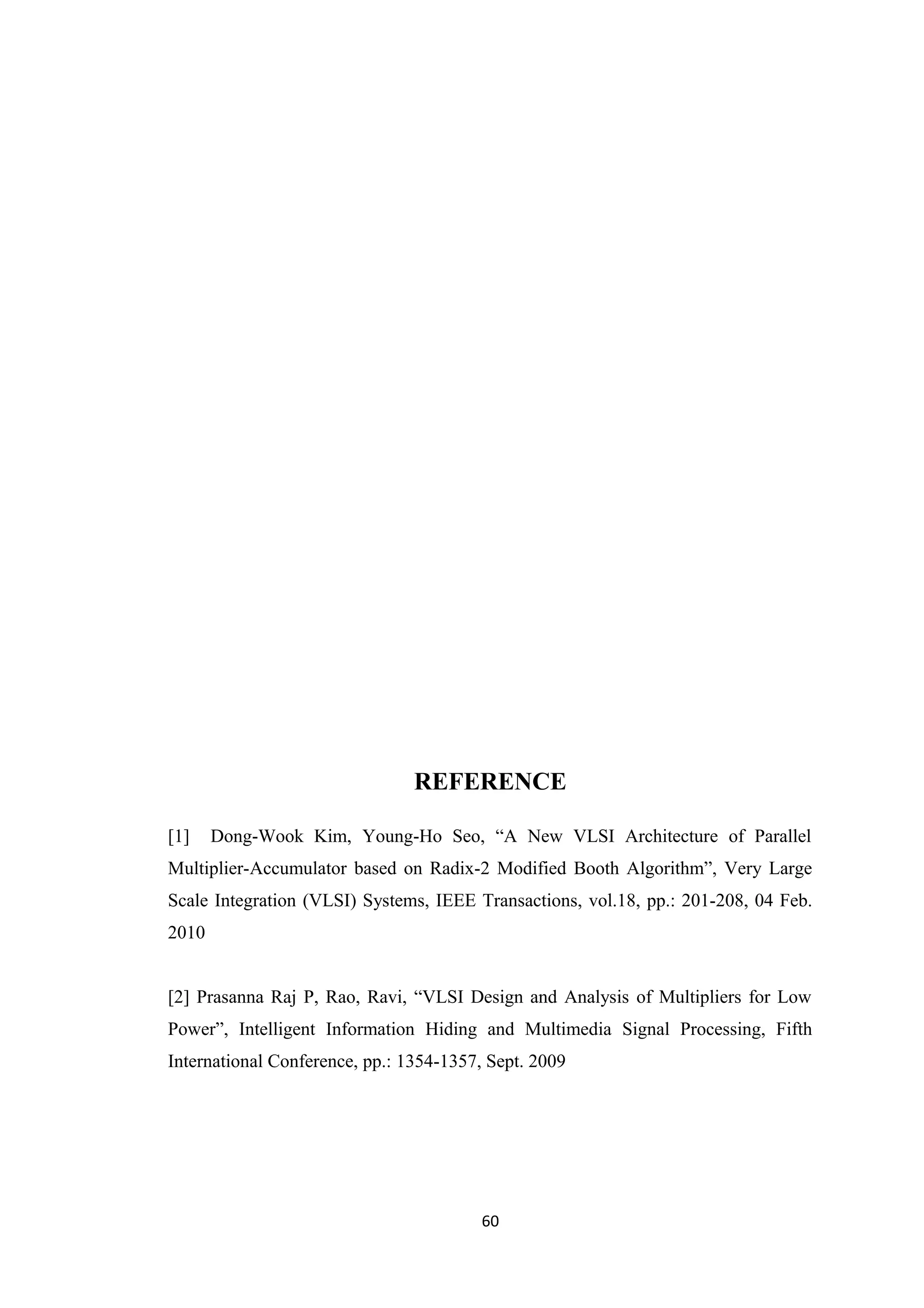 REFERENCE

[1]    Dong-Wook Kim, Young-Ho Seo, “A New VLSI Architecture of Parallel
Multiplier-Accumulator based on Radix-2 Modified Booth Algorithm”, Very Large
Scale Integration (VLSI) Systems, IEEE Transactions, vol.18, pp.: 201-208, 04 Feb.
2010


[2] Prasanna Raj P, Rao, Ravi, “VLSI Design and Analysis of Multipliers for Low
Power”, Intelligent Information Hiding and Multimedia Signal Processing, Fifth
International Conference, pp.: 1354-1357, Sept. 2009




                                         60
 