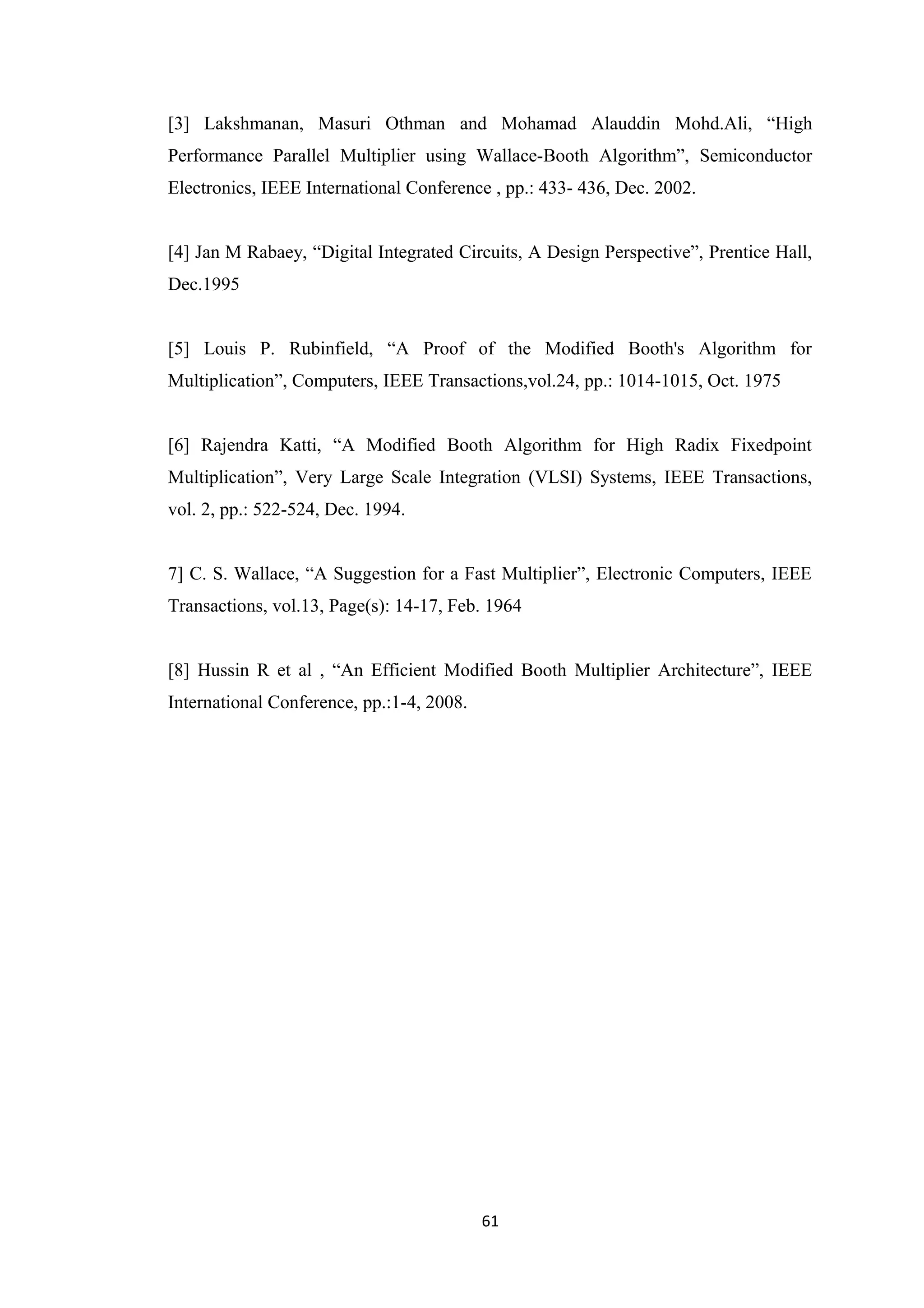[3] Lakshmanan, Masuri Othman and Mohamad Alauddin Mohd.Ali, “High
Performance Parallel Multiplier using Wallace-Booth Algorithm”, Semiconductor
Electronics, IEEE International Conference , pp.: 433- 436, Dec. 2002.


[4] Jan M Rabaey, “Digital Integrated Circuits, A Design Perspective”, Prentice Hall,
Dec.1995


[5] Louis P. Rubinfield, “A Proof of the Modified Booth's Algorithm for
Multiplication”, Computers, IEEE Transactions,vol.24, pp.: 1014-1015, Oct. 1975


[6] Rajendra Katti, “A Modified Booth Algorithm for High Radix Fixedpoint
Multiplication”, Very Large Scale Integration (VLSI) Systems, IEEE Transactions,
vol. 2, pp.: 522-524, Dec. 1994.


7] C. S. Wallace, “A Suggestion for a Fast Multiplier”, Electronic Computers, IEEE
Transactions, vol.13, Page(s): 14-17, Feb. 1964


[8] Hussin R et al , “An Efficient Modified Booth Multiplier Architecture”, IEEE
International Conference, pp.:1-4, 2008.




                                           61
 