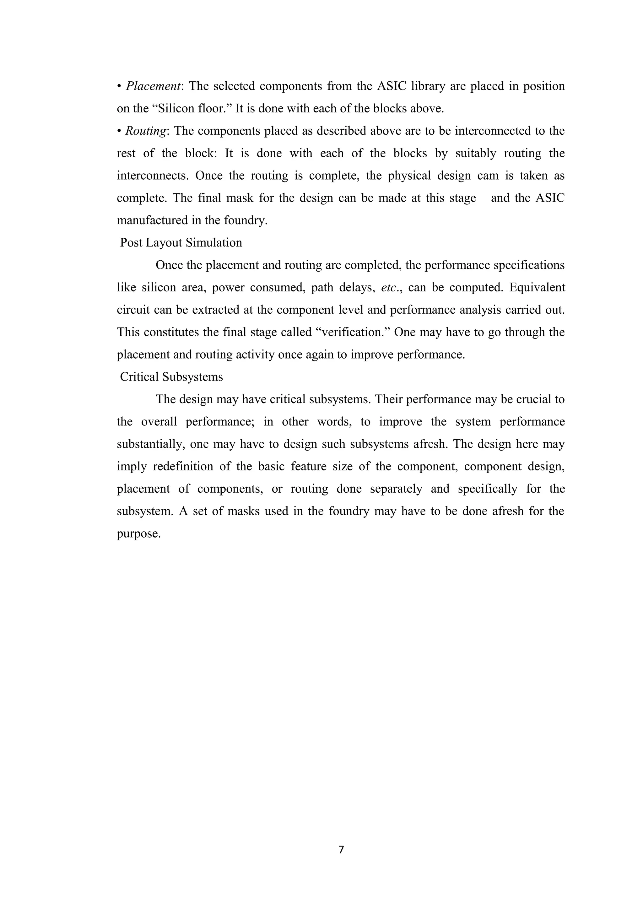 • Placement: The selected components from the ASIC library are placed in position
on the “Silicon floor.” It is done with each of the blocks above.
• Routing: The components placed as described above are to be interconnected to the
rest of the block: It is done with each of the blocks by suitably routing the
interconnects. Once the routing is complete, the physical design cam is taken as
complete. The final mask for the design can be made at this stage      and the ASIC
manufactured in the foundry.
Post Layout Simulation
       Once the placement and routing are completed, the performance specifications
like silicon area, power consumed, path delays, etc., can be computed. Equivalent
circuit can be extracted at the component level and performance analysis carried out.
This constitutes the final stage called “verification.” One may have to go through the
placement and routing activity once again to improve performance.
Critical Subsystems
       The design may have critical subsystems. Their performance may be crucial to
the overall performance; in other words, to improve the system performance
substantially, one may have to design such subsystems afresh. The design here may
imply redefinition of the basic feature size of the component, component design,
placement of components, or routing done separately and specifically for the
subsystem. A set of masks used in the foundry may have to be done afresh for the
purpose.




                                           7
 