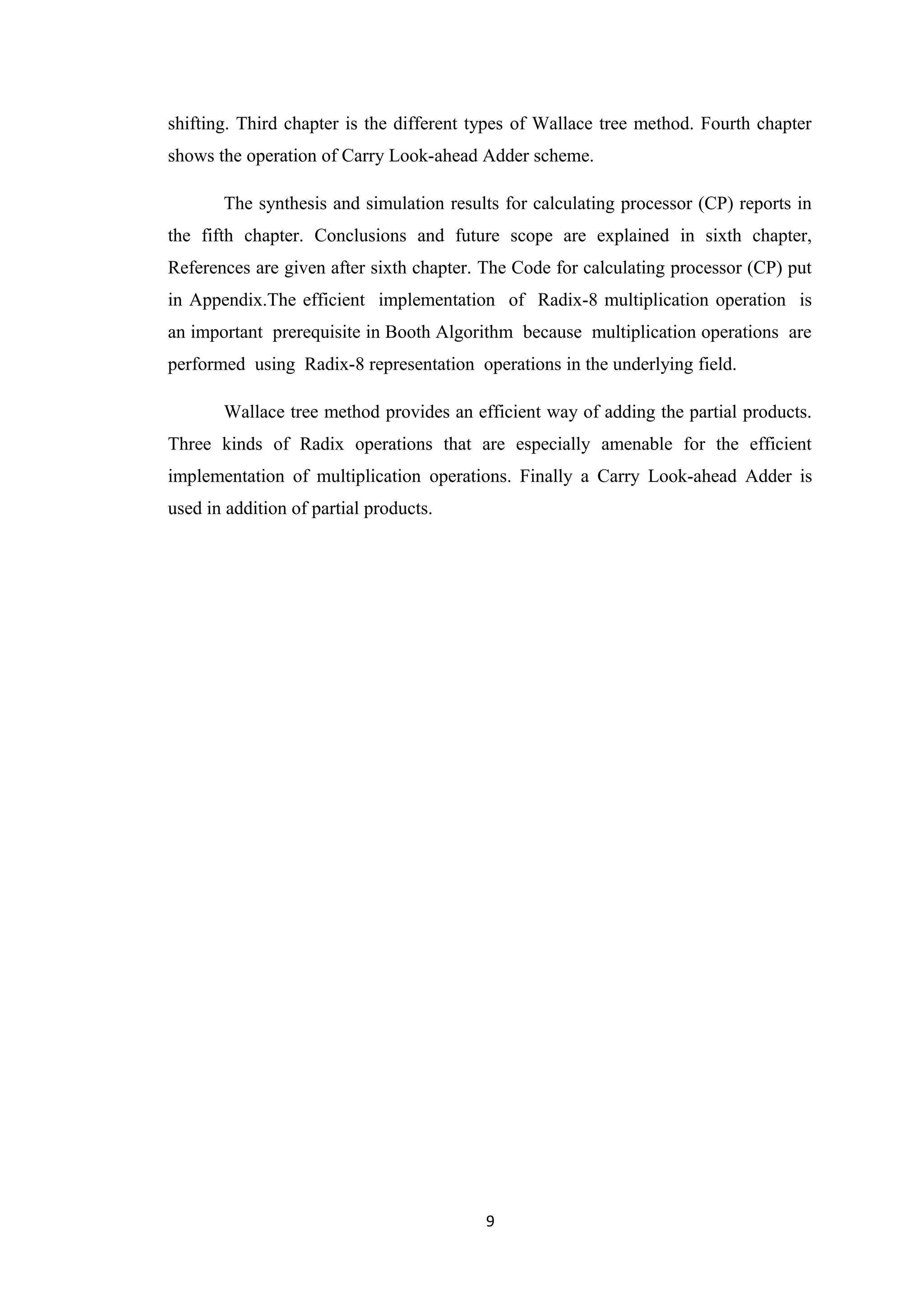 shifting. Third chapter is the different types of Wallace tree method. Fourth chapter
shows the operation of Carry Look-ahead Adder scheme.

       The synthesis and simulation results for calculating processor (CP) reports in
the fifth chapter. Conclusions and future scope are explained in sixth chapter,
References are given after sixth chapter. The Code for calculating processor (CP) put
in Appendix.The efficient implementation of Radix-8 multiplication operation is
an important prerequisite in Booth Algorithm because multiplication operations are
performed using Radix-8 representation operations in the underlying field.

       Wallace tree method provides an efficient way of adding the partial products.
Three kinds of Radix operations that are especially amenable for the efficient
implementation of multiplication operations. Finally a Carry Look-ahead Adder is
used in addition of partial products.




                                          9
 