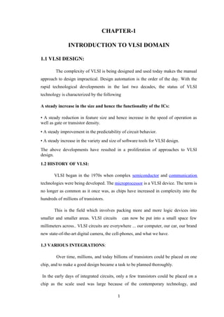 CHAPTER-1

               INTRODUCTION TO VLSI DOMAIN

1.1 VLSI DESIGN:

        The complexity of VLSI is being designed and used today makes the manual
approach to design impractical. Design automation is the order of the day. With the
rapid technological developments in the last two decades, the status of VLSI
technology is characterized by the following

A steady increase in the size and hence the functionality of the ICs:

• A steady reduction in feature size and hence increase in the speed of operation as
well as gate or transistor density.
• A steady improvement in the predictability of circuit behavior.
• A steady increase in the variety and size of software tools for VLSI design.
The above developments have resulted in a proliferation of approaches to VLSI
design.
1.2 HISTORY OF VLSI:

       VLSI began in the 1970s when complex semiconductor and communication
technologies were being developed. The microprocessor is a VLSI device. The term is
no longer as common as it once was, as chips have increased in complexity into the
hundreds of millions of transistors.

       This is the field which involves packing more and more logic devices into
smaller and smaller areas. VLSI circuits       can now be put into a small space few
millimeters across.. VLSI circuits are everywhere ... our computer, our car, our brand
new state-of-the-art digital camera, the cell-phones, and what we have.

1.3 VARIOUS INTEGRATIONS:

        Over time, millions, and today billions of transistors could be placed on one
chip, and to make a good design became a task to be planned thoroughly.

In the early days of integrated circuits, only a few transistors could be placed on a
chip as the scale used was large because of the contemporary technology, and

                                           1
 