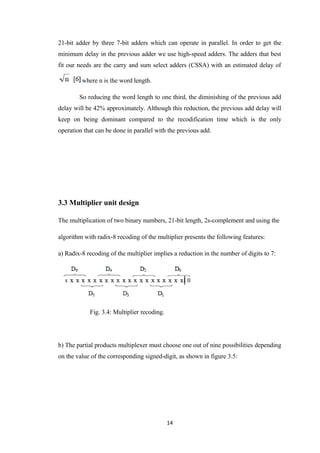21-bit adder by three 7-bit adders which can operate in parallel. In order to get the
minimum delay in the previous adder we use high-speed adders. The adders that best
fit our needs are the carry and sum select adders (CSSA) with an estimated delay of

         where n is the word length.

        So reducing the word length to one third, the diminishing of the previous add
delay will be 42% approximately. Although this reduction, the previous add delay will
keep on being dominant compared to the recodification time which is the only
operation that can be done in parallel with the previous add.




3.3 Multiplier unit design

The multiplication of two binary numbers, 21-bit length, 2s-complement and using the

algorithm with radix-8 recoding of the multiplier presents the following features:

a) Radix-8 recoding of the multiplier implies a reduction in the number of digits to 7:




            Fig. 3.4: Multiplier recoding.




b) The partial products multiplexer must choose one out of nine possibilities depending
on the value of the corresponding signed-digit, as shown in figure 3.5:




                                             14
 