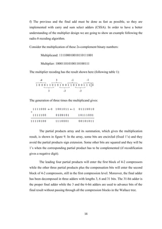 f) The previous and the final add must be done as fast as possible, so they are
implemented with carry and sum select adders (CSSA). In order to have a better
understanding of the multiplier design we are going to show an example following the
radix-8 recoding algorithm.

Consider the multiplication of these 2s-complement binary numbers:

         Multiplicand: 111100010010110111001

         Multiplier: 100011010100110100111

The multiplier recoding has the result shown here (following table 1):




The generation of three times the multiplicand gives:




       The partial products array and its summation, which gives the multiplication
result, is shown in figure 9. In the array, some bits are encircled (fixed 1’s) and they
avoid the partial products sign extension. Some other bits are squared and they will be
1’s when the corresponding partial product has to be complemented (if recodification
gives a negative digit).

       The leading four partial products will enter the first block of 4-2 compressors
while the other three partial products plus the compensation bits will enter the second
block of 4-2 compressors, still in the first compression level. Moreover, the final adder
has been decomposed in three adders with lengths 3, 6 and 31 bits. The 31-bit adder is
the proper final adder while the 3 and the 6-bit adders are used to advance bits of the
final result without passing through all the compression blocks in the Wallace tree.




                                           16
 