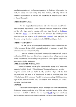 manufacturing yields were low by today's standards. As the degree of integration was
small, the design was done easily. Over time, millions, and today billions of
transistors could be placed on one chip, and to make a good design became a task to
be planned thoroughly.

1.3.1 SSI TECHNOLOGY:

          The first integrated circuits contained only a few transistors. Called "small-
scale integration" (SSI), digital circuits containing transistors numbering in the tens
provided a few logic gates for example, while early linear ICs such as the Plessey
SL201 or the Philips TAA320 had as few as two transistors. The term Large Scale
Integration was first used by IBM scientist Rolf Landauer when describing the
theoretical concept from there came the terms for SSI, MSI, VLSI, and ULSI.

1.3.2 MSI TECHNOLOGY:
           The next step in the development of integrated circuits, taken in the late
1960s, introduced devices which contained hundreds of transistors on each chip,
called "medium-scale integration" (MSI).
           They were attractive economically because while they cost little more to
produce than SSI devices, they allowed more complex systems to be produced using
smaller circuit boards, less assembly work (because of fewer separate components),
and a number of other advantages.
1.3.3 LARGE SCALE INTEGRATION:
        Further development, driven by the same economic factors, led to "large-scale
integration" (LSI) in the mid 1970s, with tens of thousands of transistors per chip.
Integrated circuits such as 1K-bit RAMs, calculator chips, and the first
microprocessors, that began to be manufactured in moderate quantities in the early
1970s, had under 4000 transistors. True LSI circuits, approaching 10,000 transistors,
began to be produced around 1974, for computer main memories and second-
generation microprocessors.
1.3.4 VLSI:
         Final step in the development process, starting in the 1980s and continuing
through the present, was in the early 1980s, and continues beyond several billion
transistors as of 2009. In 1986 the first one megabit RAM chips were introduced,
which contained more than one million transistors. Microprocessor chips passed the

                                           2
 