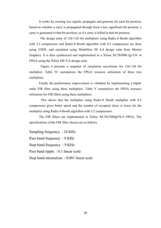 It works by creating two signals, propagate and generate for each bit position,
based on whether a carry is propagated through from a less significant bit position, a
carry is generated in that bit position, or if a carry is killed in that bit position.
         The design entry of 126×126 bit multipliers using Radix-4 Booth algorithm
with 3:2 compressors and Radix-8 Booth algorithm with 4:2 compressors are done
using VHDL and simulated using ModelSim SE 6.4 design suite from Mentor
Graphics. It is then synthesized and implemented in a Xilinx XC3S5000 fg1156 -4
FPGA using the Xilinx ISE 9.2i design suite.
         Figure 4 presents a snapshot of simulation waveforms for 126×126 bit
multiplier. Table IV summarizes the FPGA resource utilization of these two
multipliers.
        Finally the performance improvement is validated by implementing a higher
order FIR filter using these multipliers. Table V summarizes the FPGA resource
utilization for FIR filters using these multipliers.
         This shows that the multiplier using Radix-8 Booth multiplier with 4:2
compressors gives better speed and the number of occupied slices is lower for the
multiplier using Radix-4 Booth algorithm with 3:2 compressors.
        The FIR filters are implemented in Xilinx XC3S1500fg676-4 FPGA. The
specifications of the FIR filter chosen are as follows.

Sampling frequency : 24 KHz
Pass band frequency : 8 KHz
Stop band frequency : 9 KHz
Pass band ripple : 0.1 linear scale
Stop band attenuation : 0.001 linear scale




                                              20
 