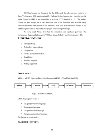 IEEE has brought out Standards for the HDLs, and the software tools conform to
 them. Verilog as an HDL was introduced by Cadence Design Systems; they placed it into the
 public domain in 1990. It was established as a formal IEEE Standard in 1995. The revised
 version has been brought out in 2001. However, most of the simulation tools available today
 conform only to the 1995 version of the standard.VHDL used by a substantial number of the
 VLSI designers today is the used in this project for modeling the design.
          We have used Xilinx ISE 9.2i for simulation and synthesis purposes. We
 implemented the prescribed design in VHDL, a famous Industry and IEEE standard HDL.
 5.2 NEEDS OF (V)HDL:

     o    Interoperability.
     o    Technology independence.
     o    Design reuse.
     o    Several levels of abstraction.
     o    Readability.
     o    Standard language.
     o    Widely supported.




  What is VHDL?

 VHDL = VHSIC Hardware Description Language(VHSIC = Very High-Speed IC)


Specify                  Capture              Verify               Formalize           Implement



                      Fig.5.1 Data Flow of VHDL

 VHDL language are called as

      Design specification language.
      Design entry language.
      Design simulation language.
      Design documentation language.
 An alternative to schematics.

 5.2.1 BRIEF HISTORY:


                                               22
 