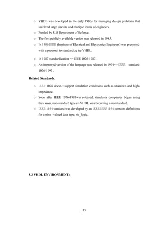 o VHDL was developed in the early 1980s for managing design problems that
      involved large circuits and multiple teams of engineers.
   o Funded by U.S Department of Defence.
   o The first publicly available version was released in 1985.
   o In 1986 IEEE (Institute of Electrical and Electronics Engineers) was presented
      with a proposal to standardize the VHDL.

   o In 1987 standardization => IEEE 1076-1987.
   o An improved version of the language was released in 1994=> IEEE      standard
      1076-1993 .

Related Standards:

   o IEEE 1076 doesn’t support simulation conditions such as unknown and high-
      impedance.
   o Soon after IEEE 1076-1987was released, simulator companies began using
      their own, non-standard types=>VHDL was becoming a nonstandard.
   o IEEE 1164 standard was developed by an IEEE.IEEE1164 contains definitions
      for a nine –valued data type, std_logic.




5.3 VHDL ENVIRONMENT:




                                         23
 