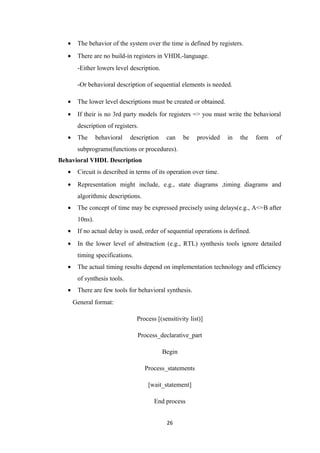 •    The behavior of the system over the time is defined by registers.
   •    There are no build-in registers in VHDL-language.
        -Either lowers level description.

        -Or behavioral description of sequential elements is needed.

   •    The lower level descriptions must be created or obtained.
   •    If their is no 3rd party models for registers => you must write the behavioral
        description of registers.
   •    The      behavioral   description    can    be    provided   in   the    form   of
        subprograms(functions or procedures).
Behavioral VHDL Description
   •    Circuit is described in terms of its operation over time.
   •    Representation might include, e.g., state diagrams ,timing diagrams and
        algorithmic descriptions.
   •    The concept of time may be expressed precisely using delays(e.g., A<=B after
        10ns).
   •    If no actual delay is used, order of sequential operations is defined.
   •    In the lower level of abstraction (e.g., RTL) synthesis tools ignore detailed
        timing specifications.
   •    The actual timing results depend on implementation technology and efficiency
        of synthesis tools.
   •    There are few tools for behavioral synthesis.
       General format:

                                 Process [(sensitivity list)]

                                 Process_declarative_part

                                            Begin

                                    Process_statements

                                     [wait_statement]

                                        End process


                                             26
 