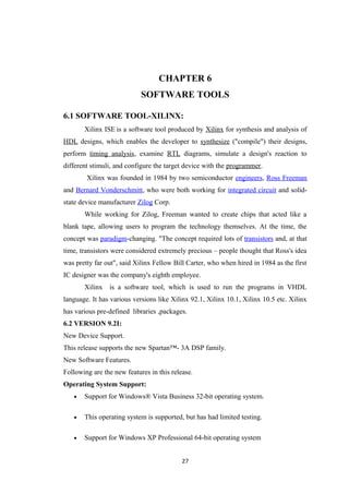 CHAPTER 6
                            SOFTWARE TOOLS

6.1 SOFTWARE TOOL-XILINX:
       Xilinx ISE is a software tool produced by Xilinx for synthesis and analysis of
HDL designs, which enables the developer to synthesize ("compile") their designs,
perform timing analysis, examine RTL diagrams, simulate a design's reaction to
different stimuli, and configure the target device with the programmer.
        Xilinx was founded in 1984 by two semiconductor engineers, Ross Freeman
and Bernard Vonderschmitt, who were both working for integrated circuit and solid-
state device manufacturer Zilog Corp.
       While working for Zilog, Freeman wanted to create chips that acted like a
blank tape, allowing users to program the technology themselves. At the time, the
concept was paradigm-changing. "The concept required lots of transistors and, at that
time, transistors were considered extremely precious – people thought that Ross's idea
was pretty far out", said Xilinx Fellow Bill Carter, who when hired in 1984 as the first
IC designer was the company's eighth employee.
       Xilinx   is a software tool, which is used to run the programs in VHDL
language. It has various versions like Xilinx 92.1, Xilinx 10.1, Xilinx 10.5 etc. Xilinx
has various pre-defined libraries ,packages.
6.2 VERSION 9.2I:
New Device Support.
This release supports the new Spartan™- 3A DSP family.
New Software Features.
Following are the new features in this release.
Operating System Support:
   •   Support for Windows® Vista Business 32-bit operating system.

   •   This operating system is supported, but has had limited testing.

   •   Support for Windows XP Professional 64-bit operating system


                                           27
 