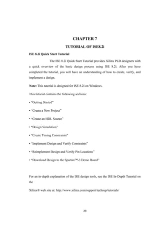 CHAPTER 7
                             TUTORIAL OF ISE8.2i
ISE 8.2i Quick Start Tutorial

                The ISE 8.2i Quick Start Tutorial provides Xilinx PLD designers with
a quick overview of the basic design process using ISE 8.2i. After you have
completed the tutorial, you will have an understanding of how to create, verify, and
implement a design.

Note: This tutorial is designed for ISE 8.2i on Windows.

This tutorial contains the following sections:

• “Getting Started”

• “Create a New Project”

• “Create an HDL Source”

• “Design Simulation”

• “Create Timing Constraints”

• “Implement Design and Verify Constraints”

• “Reimplement Design and Verify Pin Locations”

• “Download Design to the Spartan™-3 Demo Board”




For an in-depth explanation of the ISE design tools, see the ISE In-Depth Tutorial on
the

Xilinx® web site at: http://www.xilinx.com/support/techsup/tutorials/




                                           29
 