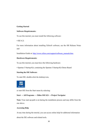 Getting Started

Software Requirements:

To use this tutorial, you must install the following software:

• ISE 8.2i

For more information about installing Xilinx® software, see the ISE Release Notes
and

Installation Guide at: http://www.xilinx.com/support/software_manuals.htm.

Hardware Requirements:

To use this tutorial, you must have the following hardware:

• Spartan-3 Startup Kit, containing the Spartan-3 Startup Kit Demo Board

Starting the ISE Software

To start ISE, double-click the desktop icon,




or start ISE from the Start menu by selecting:

Start → All Programs → Xilinx ISE 8.2i → Project Navigator

Note: Your start-up path is set during the installation process and may differ from the
one above.

Accessing Help

At any time during the tutorial, you can access online help for additional information

about the ISE software and related tools.

                                            30
 