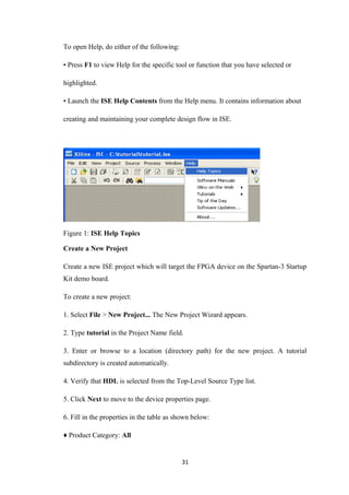 To open Help, do either of the following:

• Press F1 to view Help for the specific tool or function that you have selected or

highlighted.

• Launch the ISE Help Contents from the Help menu. It contains information about

creating and maintaining your complete design flow in ISE.




Figure 1: ISE Help Topics

Create a New Project

Create a new ISE project which will target the FPGA device on the Spartan-3 Startup
Kit demo board.

To create a new project:

1. Select File > New Project... The New Project Wizard appears.

2. Type tutorial in the Project Name field.

3. Enter or browse to a location (directory path) for the new project. A tutorial
subdirectory is created automatically.

4. Verify that HDL is selected from the Top-Level Source Type list.

5. Click Next to move to the device properties page.

6. Fill in the properties in the table as shown below:

♦ Product Category: All


                                            31
 
