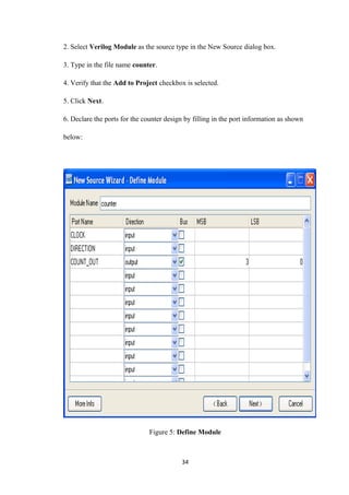 2. Select Verilog Module as the source type in the New Source dialog box.

3. Type in the file name counter.

4. Verify that the Add to Project checkbox is selected.

5. Click Next.

6. Declare the ports for the counter design by filling in the port information as shown

below:




                               Figure 5: Define Module



                                           34
 