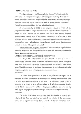 1.4 ULSI, WSI, SOC and 3D-IC:
       To reflect further growth of the complexity, the term ULSI that stands for
"ultra-large-scale integration" was proposed for chips of complexity of more than 1
million transistors. Wafer-scale integration (WSI) is a system of building very-large
integrated circuits that uses an entire silicon wafer to produce a single "super-chip".
Through a combination of large size and reduced packaging.
       A system-on-a-chip ( SOC) is an integrated circuit in which all the
components needed for a computer or other system are included on a single chip. The
design of such a device can be complex and costly, and building disparate
components on a single piece of silicon may compromise the efficiency of some
elements. However, these drawbacks are offset by lower manufacturing and assembly
costs and by a greatly reduced power budget: because signals among the components
are kept on-die, much less power is required.
        Three-dimensional integrated circuit (3D-IC) has two or more layers of active
electronic components that are integrated both vertically and horizontally into a single
circuit, &less power consumption.
1.5 VLSI DESIGN FLOW AND THEIR DESCRIPTION:
       The design at the behavioral level is to be elaborated in terms of known and
acknowledged functional blocks. It forms the next detailed level of design description.
Once again the design is to be tested through simulation and iteratively corrected for
errors. The elaboration can be continued one or two steps further. It leads to a detailed
design description in terms of logic gates and transistor switches.
Optimization
       The circuit at the gate level – in terms of the gates and flip-flops – can be
redundant in nature. The same can be minimized with the help of minimization tools.
The step is not shown separately in the figure. The minimized logical design is
converted to a circuit in terms of the switch level cells from standard libraries
provided by the foundries. The cell based design generated by the tool is the last step
in the logical design process; it forms the input to the first level of physical design.
Simulation
       The design descriptions are tested for their functionality at every level –
behavioral, data flow, and gate. One has to check here whether all the functions are
carried out as expected and rectify them. All such activities are carried out by the


                                             4
 