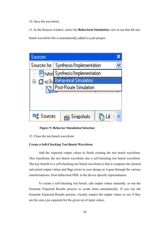 10. Save the waveform.

11. In the Sources window, select the Behavioral Simulation view to see that the test

bench waveform file is automatically added to your project.




        Figure 9: Behavior Simulation Selection

12. Close the test bench waveform.

Create a Self-Checking Test Bench Waveform

       Add the expected output values to finish creating the test bench waveform.
This transforms the test bench waveform into a self-checking test bench waveform.
The key benefit to a self-checking test bench waveform is that it compares the desired
and actual output values and flags errors in your design as it goes through the various
transformations, from behavioral HDL to the device specific representation.

       To create a self-checking test bench, edit output values manually, or run the
Generate Expected Results process to create them automatically. If you run the
Generate Expected Results process, visually inspect the output values to see if they
are the ones you expected for the given set of input values.


                                           43
 