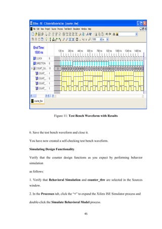 Figure 11: Test Bench Waveform with Results




6. Save the test bench waveform and close it.

You have now created a self-checking test bench waveform.

Simulating Design Functionality

Verify that the counter design functions as you expect by performing behavior
simulation

as follows:

1. Verify that Behavioral Simulation and counter_tbw are selected in the Sources
window.

2. In the Processes tab, click the “+” to expand the Xilinx ISE Simulator process and

double-click the Simulate Behavioral Model process.


                                          45
 
