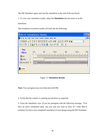The ISE Simulator opens and runs the simulation to the end of the test bench.

3. To view your simulation results, select the Simulation tab and zoom in on the

transitions.

The simulation waveform results will look like the following:




                           Figure 12: Simulation Results




Note: You can ignore any rows that start with TX.




4. Verify that the counter is counting up and down as expected.

5. Close the simulation view. If you are prompted with the following message, “You
have an active simulation open. Are you sure you want to close it?“, click Yes to
continue.You have now completed simulation of your design using the ISE Simulator.




                                         46
 