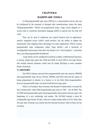 CHAPTER-8
                           HARDWARE TOOLS
        A field-programmable gate array (FPGA) is a semiconductor device that can
be configured by the customer or designer after manufacturing—hence the name
"field-programmable". FPGAs are programmed using a logic circuit diagram or a
source code in a hardware description language (HDL) to specify how the chip will
work.
        They can be used to implement any logical function that an application-
specific integrated circuit (ASIC) could perform, but the ability to update the
functionality after shipping offers advantages for many applications. FPGAs contain
programmable logic components called "logic blocks", and a hierarchy of
reconfigurable interconnects that allow the blocks to be "wired together"—somewhat
like a one-chip programmable breadboard.
        Logic blocks can be configured to perform complex combinational functions,
or merely simple logic gates like AND and XOR. In most FPGAs, the logic blocks
also include memory elements, which may be simple flip-flops or more complete
blocks of memory.
7.1 HISTORY
        The FPGA industry sprouted from programmable read only memory (PROM)
and programmable logic devices (PLDs). PROMs and PLDs both had the option of
being programmed in batches in a factory or in the field (field programmable),
however programmable logic was hard-wired between logic gates.
        Xilinx Co-Founders, Ross Freeman and Bernard Vonderschmitt, invented the
first commercially viable field programmable gate array in 1985 – the XC2064. The
XC2064 had programmable gates and programmable interconnects between gates, the
beginnings of a new technology and market. The XC2064 boasted a mere 64
configurable logic blocks (CLBs), with two 3-input lookup tables (LUTs). More than
20 years later, Freeman was entered into the National Inventor's Hall of Fame for his
invention.




                                         47
 
