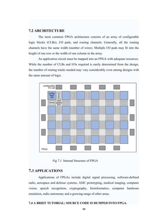 7.2 ARCHITECTURE
       The most common FPGA architecture consists of an array of configurable
logic blocks (CLBs), I/O pads, and routing channels. Generally, all the routing
channels have the same width (number of wires). Multiple I/O pads may fit into the
height of one row or the width of one column in the array.
       An application circuit must be mapped into an FPGA with adequate resources.
While the number of CLBs and I/Os required is easily determined from the design,
the number of routing tracks needed may vary considerably even among designs with
the same amount of logic.




                  Fig 7.1 Internal Structure of FPGA


7.3 APPLICATIONS
       Applications of FPGAs include digital signal processing, software-defined
radio, aerospace and defense systems, ASIC prototyping, medical imaging, computer
vision, speech recognition, cryptography, bioinformatics, computer hardware
emulation, radio astronomy and a growing range of other areas.

7.4 A BRIEF TUTORIAL: SOURCE CODE IS DUMPED INTO FPGA.
                                          48
 