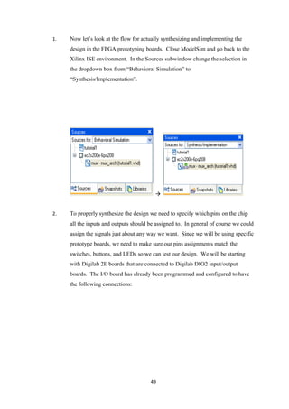 1.   Now let’s look at the flow for actually synthesizing and implementing the
     design in the FPGA prototyping boards. Close ModelSim and go back to the
     Xilinx ISE environment. In the Sources subwindow change the selection in
     the dropdown box from “Behavioral Simulation” to
     “Synthesis/Implementation”.




                                         


2.   To properly synthesize the design we need to specify which pins on the chip
     all the inputs and outputs should be assigned to. In general of course we could
     assign the signals just about any way we want. Since we will be using specific
     prototype boards, we need to make sure our pins assignments match the
     switches, buttons, and LEDs so we can test our design. We will be starting
     with Digilab 2E boards that are connected to Digilab DIO2 input/output
     boards. The I/O board has already been programmed and configured to have
     the following connections:




                                       49
 