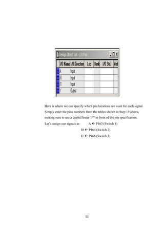 Here is where we can specify which pin locations we want for each signal.
Simply enter the pins numbers from the tables shown in Step 19 above,
making sure to use a capital letter “P” in front of the pin specification.
Let’s assign our signals as        A  P163 (Switch 1)
                              I0  P164 (Switch 2)
                              I1  P166 (Switch 3)




                                 52
 