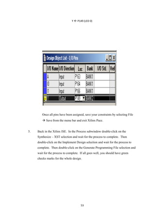 Y  P149 (LED 0)




        Once all pins have been assigned, save your constraints by selecting File
         Save from the menu bar and exit Xilinx Pace.


5.   Back in the Xilinx ISE. In the Process subwindow double-click on the
     Synthesize – XST selection and wait for the process to complete. Then
     double-click on the Implement Design selection and wait for the process to
     complete. Then double-click on the Generate Programming File selection and
     wait for the process to complete. If all goes well, you should have green
     checks marks for the whole design.




                                       53
 