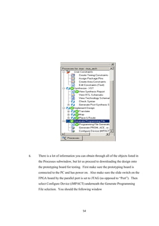 6.   There is a lot of information you can obtain through all of the objects listed in
     the Processes subwindow, but let us proceed to downloading the design onto
     the prototyping board for testing. First make sure the prototyping board is
     connected to the PC and has power on. Also make sure the slide switch on the
     FPGA board by the parallel port is set to JTAG (as opposed to “Port”). Then
     select Configure Device (iMPACT) underneath the Generate Programming
     File selection. You should the following window




                                         54
 