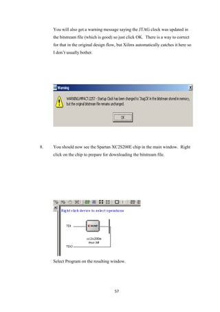 You will also get a warning message saying the JTAG clock was updated in
     the bitstream file (which is good) so just click OK. There is a way to correct
     for that in the original design flow, but Xilinx automatically catches it here so
     I don’t usually bother.




8.   You should now see the Spartan XC2S200E chip in the main window. Right
     click on the chip to prepare for downloading the bitstream file.




     Select Program on the resulting window.




                                         57
 